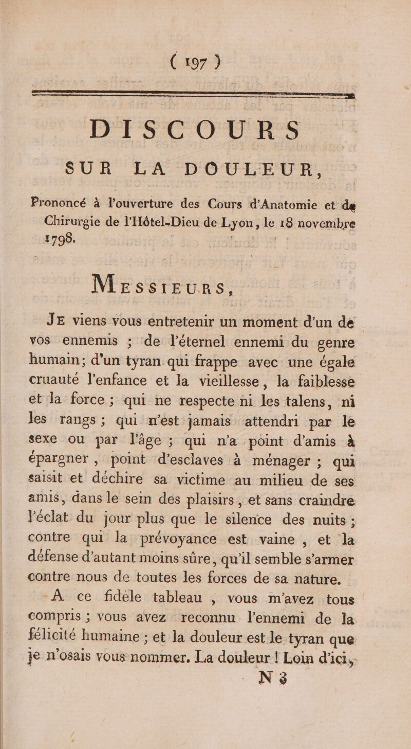 DISCOURS SUR LA D'OUEEUR:. Prononcé à louvérüire des Cours d’Anatomie cé de Chirurgie de l’'Hôtel.Dieu de re le 18 novembre un Mrssreurs, JE viens vous entretenir un moment d’un de vos ennemis ; de l'éternel ennemi du genre humain; d'un tyran qui frappe avec une égale cruauté l'enfance et la vieillesse, la faiblesse et la force ; qui ne respecte ni les talens, ni les rangs; qui n’est jamais attendri par le sexe ou par l'âge ; qui n'a point d'amis à épargner , point d'esclaves à ménager ; qui saisit et déchire sa victime au milieu de ses amis, dans le sein des plaisirs, et sans craindre l'éclat du jour plus que le silence des nuits : contre qui la prévoyance est vaine , et la défense d'autant moins sûre, qu'il semble s’armer contre nous de toutes les forces de sa nature. -À ce fidele tableau | vous m'avez tous compris ; vous avez reconnu l'ennemi de la félicité humaine ; et la douleur est le tyran que N 3