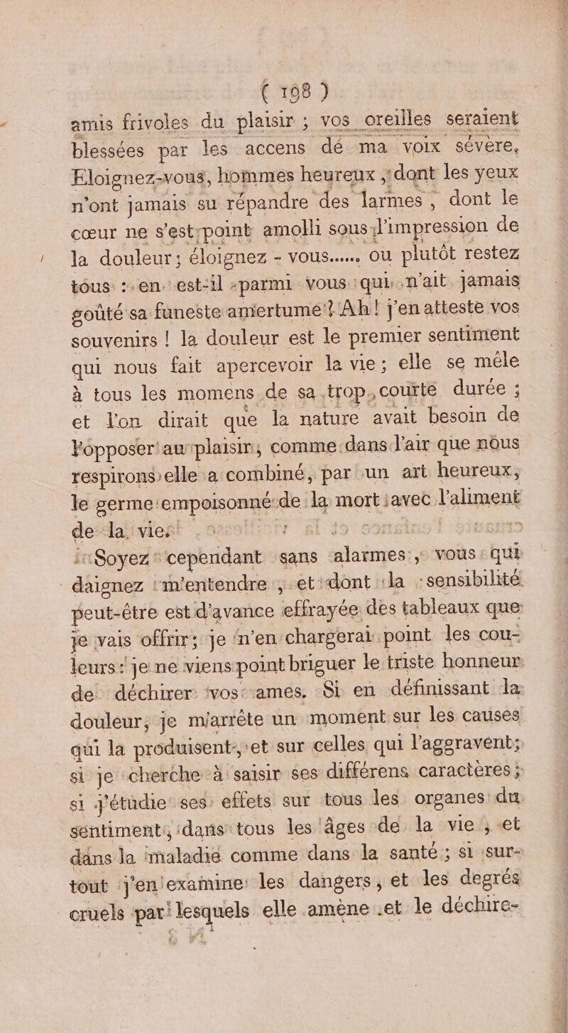 amis frivoles du plaisir ; vos oreilles seraient blessées par les accens dé ma voix sévère, Eloignez-vous, hommes heureux dant les yeux n’ont jamais su répandre des larmes , dont le cœur ne s'estrpoint amolli sous l'impression de la douleur; éloignez - vous... ou plutôt restez tous :.en, est-il -parmi vous qui n'ait Jamais goûté sa funeste amertume? Ah! J'en atteste vos souvenirs ! la douleur est le premier sentiment qui nous fait apercevoir la vie; elle se mêle à tous les momens de sa trop, courte durée ; et l'on dirait que la nature avait besoin de Fopposer'awplaisir, comme.dans l'air que nous respironselle à combiné, par un art heureux, le germe:empoisonné-de la mort javec l'aliment dedalivient soolliorr &f io sonsins f 5imemts i:Soyez cependant sans ‘alarmes ; vous : qui daignez “m’entendre ; et dont :la -sensibilhité peut-être est d'avance effrayée des tableaux que: je vais offrir; Je n’en chargerai point les cou- leurs: je ne viens point briguer le triste honneur de déchirer ‘vos ames, Si en définissant la douleur, je mjarrète un moment sur les causes qui la produisent: *et sur celles qui l'aggravent; si je cherche à saisir ses différens caracteres ; si j'étüdie: ses. effets sur tous les organes du sentiment, dans tous les âges de la vie, et dans la imaladié comme dans la santé; si sur- tout j'en examine: les dangers, et les degrés _ cruels par! lesquels elle amène .et le déchire-