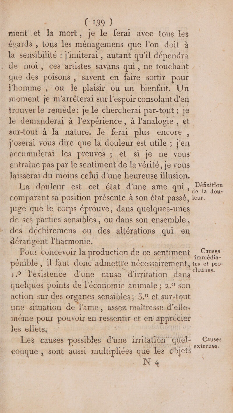 (:199 ) ment et la mort, je le ferai avec tous les la sensibilité : j'inuterai, autant qu'il dépendra que des poisons , savent en faire sortir pour Jhomme , ou le plaisir ou un bienfait. Un moment je m'arréterai sur espoir consolant d'en trouver le remède: je le chercherai par-tout ; je le demanderai à l'expérience , à l’analogie , et sur-tout à la nature. Je ferai plus encore, yoserai vous dire que la douleur est utile ; j'en entraine pas par le sentiment de la vérité, je vous laisserai du moins celui d’une heureuse illusion, La douleur est cet état d’une ame qui, comparant sa position présente à son état passé, juge que le corps éprouve, dans quelques-unes de ses parties sensibles, ou dans son ensemble, des déchiremens ou 4. altérations qui en dérangent l'harmonie. Pour concevoir la production de ce sentiment pénible , il faut donc admettre nécessairement, 5.0 l'existence d’ une cause dirritation dans quelques points de l’économie animale ; 2.0 son action sur des organes sensibles; 3.° et sur-tout une situation de l'ame, assez maîtresse: d’elle- même pour pouvoir en et aie et en L'ARDIÉSIEE les effets. | Les causes possibles d'une iritatiôn” quel- conque , sont aussi multiphées que Îles dbjets N 4 Définition de la dou- leur. Causes immedia- tes et pro- chaines. Causes externes,