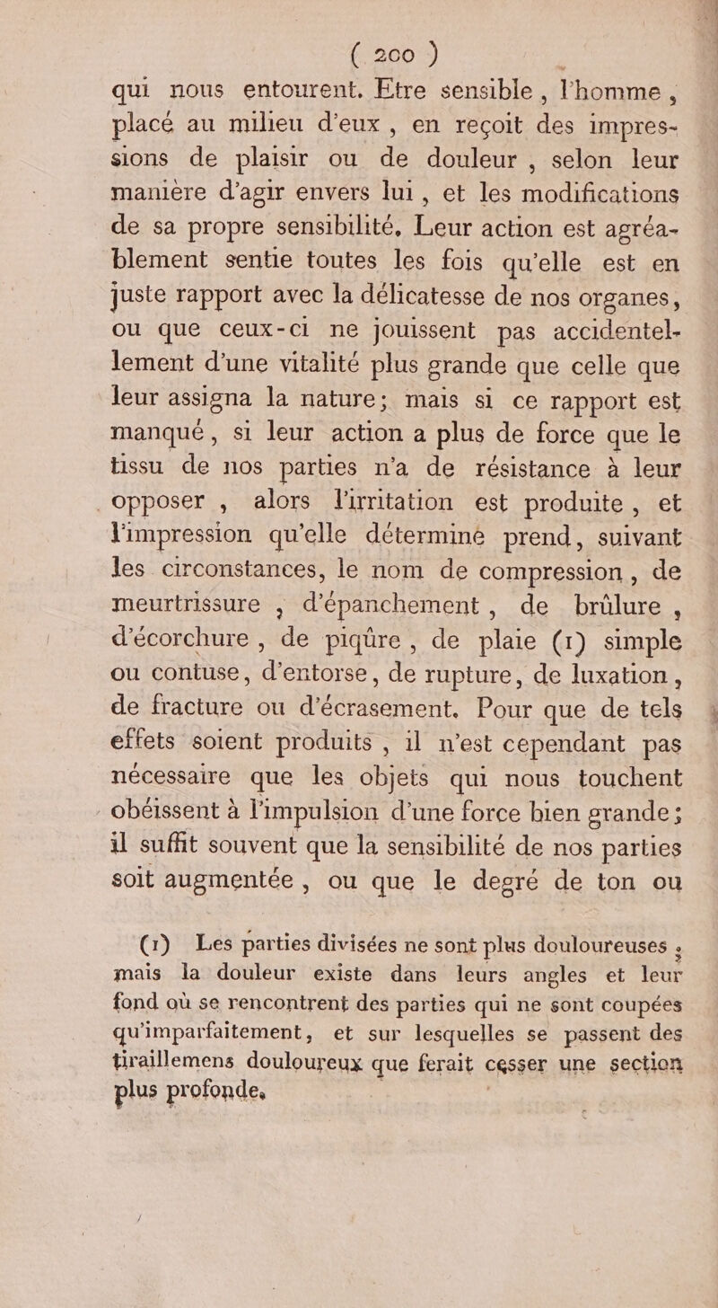 qui nous entourent. Etre sensible , l'homme , placé au milieu d'eux, en reçoit ne impres- sions de plaisir ou dé douleur , selon leur maniere d'agir envers lui, et les D de sa propre sensibilité, Leur action est agréa- blement sentie toutes les fois qu’elle est en juste rapport avec la délicatesse de nos organes, ou que ceux-ci ne jouissent pas accidentel- lement d’une vitalité plus grande que celle que leur assigna la nature; mais si ce rapport est manqué, si leur action a plus de force que le tissu de nos parties n'a de résistance à leur opposer , alors lirritation est produite , et l'impression qu’elle détermine prend, suivant les circonstances, le nom de compression , de meurtrissure , d’épanchement, de brûlure , d'écorchure , de piqüre , de plaie (1) simple ou contuse, d'entorse, de rupture, de luxation, de fracture ou d’écrasement. Pour que de tels effets soient produits , il n’est cependant pas nécessaire que les objets qui nous touchent obéissent à l'impulsion d’une force bien srande; il sufñt souvent que la sensibilité de nos parties soit augmentée, ou que le degré de ton ou (1) Les parties divisées ne sont plus douloureuses ; mais la douleur existe dans leurs angles et tett fond ou se rencontrent des parties qui ne sont coupées qu'imparfaitement, et sur lesquelles se passent des tiraillemens douloureux que ferait cRSSer une section plus profonde,