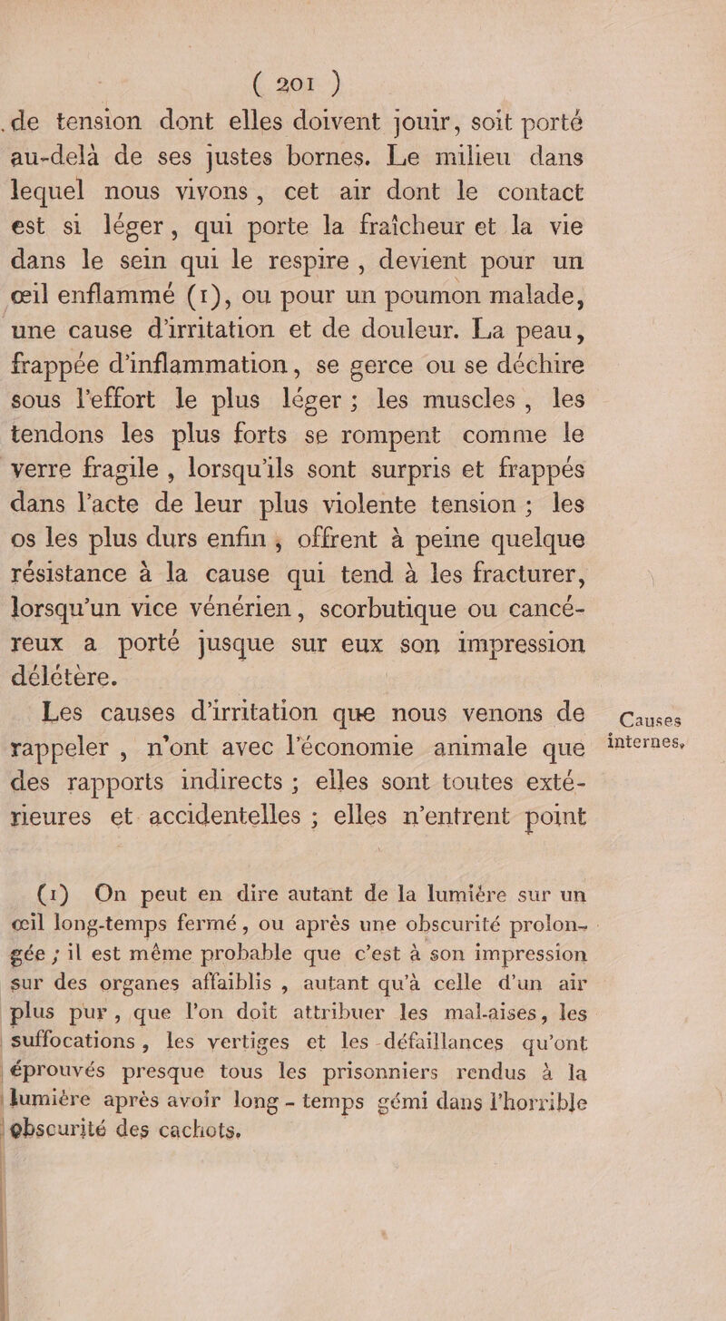 ( 307.) .de tension dont elles doivent jouir, soit porté au-delà de ses justes bornes. Le milieu dans lequel nous vivons, cet air dont le contact est si léger, qui porte la fraîcheur et la vie dans le sein qui le respire , devient pour un œil enflammé (1), ou pour un poumon malade, une cause d'irritation et de douleur. La peau, frappée d'inflammation, se gerce ou se déchire sous l'effort le plus léger ; les muscles, les tendons les plus forts se rompent comme le verre fragile , lorsqu'ils sont surpris et frappés dans l’acte de leur plus violente tension; les os les plus durs enfin ; offrent à peine quelque résistance à la cause qui tend à les fracturer, lorsqu'un vice vénérien, scorbutique ou cancé- reux a porté Jusque sur eux son impression délétere. | Les causes d'irritation que nous venons de rappeler , n'ont avec l'économie animale que des rapports indirects ; elles sont toutes exté- rleures et. accidentelles ; elles n’entrent point (1) On peut en dire autant de la lumiére sur un gée ; il est même probable que c’est à son impression sur des organes affaiblis , autant qu'à celle d’un air plus pur, que l’on doit attribuer les malaises, les _suffocations » les vertiges et les défaillances qu'ont | éprouvés presque tous les prisonniers rendus à la | Jumière après avoir long - - temps gémi dans l'horribJe | @bscurité des cachots, Causes