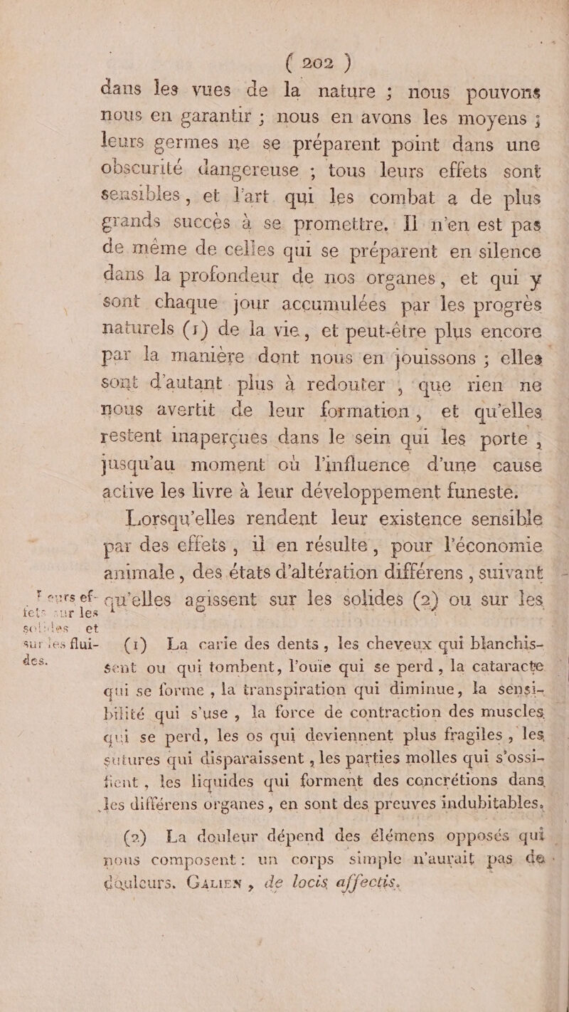Fours ef- fets sur les sol'las et sur les flui- des. ( 202 ) dans les vues de la nature ; nous pouvons nous en garantir ; nous en avons les moyens ; leurs Qu ne se préparent point dans une obscurité dangereuse ; tous leurs effets sont sensibles, et l'art qui les combat a de plus grands succes à se promettre. Îl n'en est pas de même de celles qui se préparent en silence dans la profondeur de nos organes, et qui > sont chaque jour AceO ES par lé progrès naturels (r) de la vie, et peut-être plus encore par la manière dt nous en jJouissons ; elles sont d'autant. plus à redouter ; que rien ne nous avertit de leur formation, et qu’elles restent inaperçues dans le sein qui les porte, jusqu'au moment où l'influence d’une cause active les livre à leur développement funeste, Lorsqu’elles rendent leur existence sensible par des cffets, il en résulte, pour l’économie animale , des états d’altération différens , suivant qu'elles agissent sur les solides (2) ou sur les (1) La carie des dents, les cheveux qui blanchis- sent ou qui tombent, l’ouie qui se perd , la cataracte qui se forme , la transpiration qui diminue, la sensi- bilité qui s'use , la force de contraction des muscles qui se perd, les os qui deviennent plus fragiles > les sutures qui disparaissent ; les parties molles qui S’OSSi- fient , les liquides qui forment des concrétions dans (2) La douleur dépend des élémens opposés qui. nous composent: un corps simple n'aurait pas des douleurs. Gauien , de locis affectis.