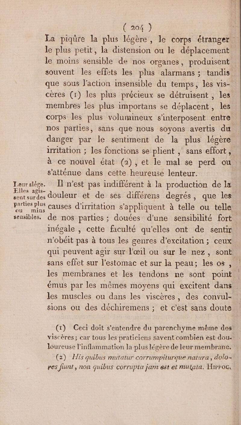 Ea piqûre la plus légère, le corps étranger. le plus petit, la distension ou le déplacement le moins sensible de nos organes, produisent souvent les effets les plus alarmans ; tandis” que sous l’action insensible du temps, les vis- ceres (1) les plus précieux se détruisent , les membres les plus importans se déplacent, les corps les plus volumineux s’interposent entre nos parties, sans que nous soyons avertis du . danger par le sentiment de la plus légère irritation ; les fonctions se plient ,' sans effort, à ce nouvel état (2), et le mal se perd ou s’atténue dans cette heureuse lenteur. Teursiége. Îl n’est pas indifférent à la production de la Fes 28 douleur et de ses différens degrés, que les pates plus causes d'irritation s'appliquent à telle ou telle sensibles. de nos parties ; douées d'une sensibilité fort mégale , cette faculté qu'elles ont de senti n'obéit pas à tous les genres d’excitation ; ceux qui peuvent agir sur l'œil ou sur le nez, sont. sans effet sur l’estomac et sur la peau; les os ni: les membranes et les tendons ne sont point. émus par les mêmes moyens qui excitent dans les muscles ou dans les viscères, des convul- sions ou des déchiremens ; et c’est sans doute (t) Ceci doit s'entendre du parenchyme même des viscères; car tous les praticiens savent combien est dou- loureuse l'inflaramation la plus légère de leur membrane. (2) His quibus mutatur corrumpiturque natura,, dolo- res funt, non quibus corrupta jam est et muiata, Hirrog.
