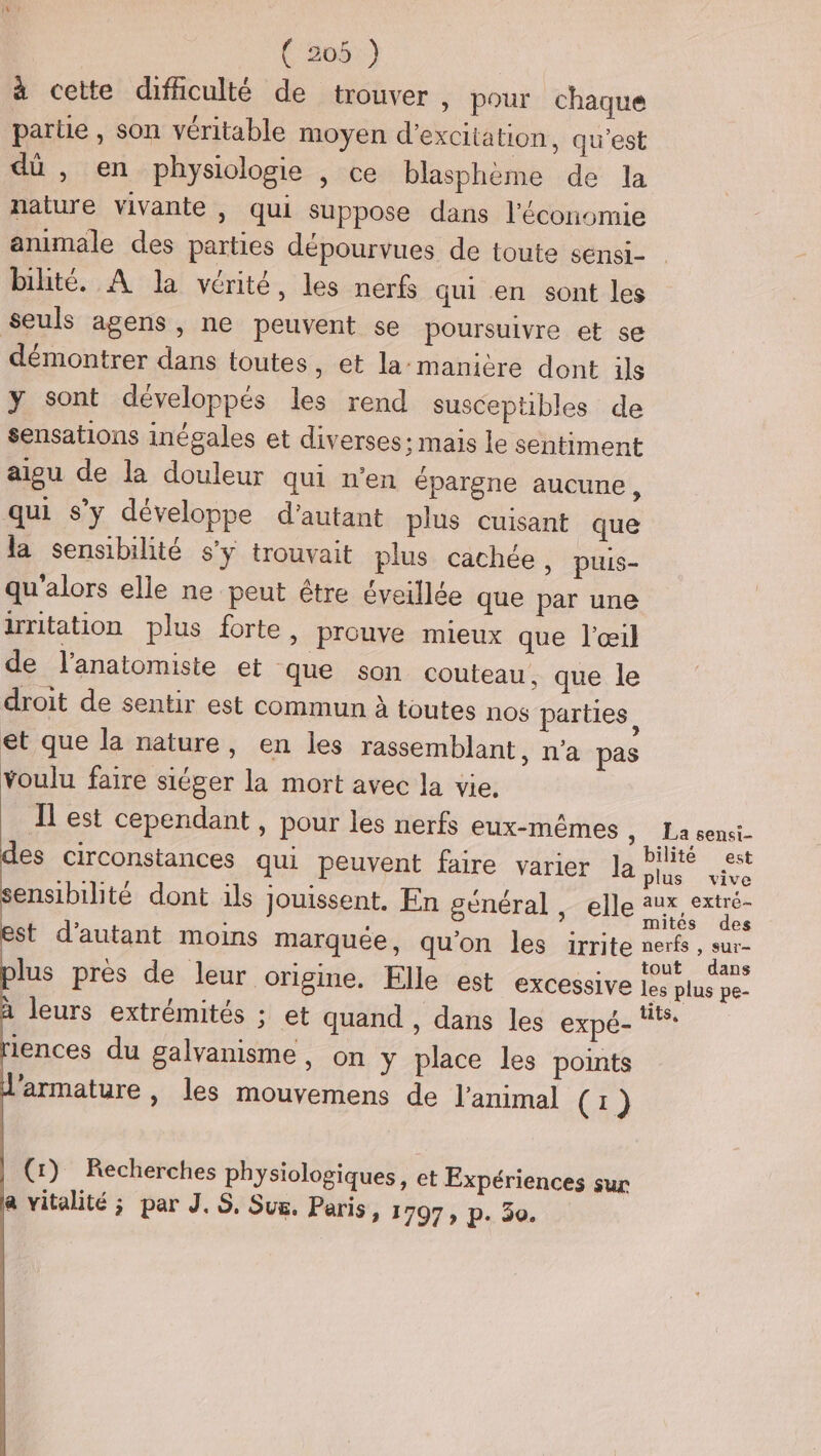 ( 206:) à cette difiiculté de trouver, pour chaque parue , son véritable moyen d’exciiation, qu'est dû , en physiologie , ce blasphème de la nature vivante , qui suppose dans l’économie animale des parties dépourvues de toute sensi- bilité. À la vérité, les nerfs qui en sont les seuls agens, ne peuvent se poursuivre et se démontrer dans toutes, et la:manière dont ils y sont développés les rend susceptibles de sensations inégales et diverses: mais le sentiment aigu de la douleur qui n'en épargne aucune, qui s’y développe d'autant plus cuisant que la sensibilité s’y trouvait plus cachée, puis- qu'alors elle ne peut être éveillée que par une irritation plus forte, prouve mieux que l'œil de l'anatomiste et que son couteau, que le droit de sentir est commun à toutes nos parties et que la nature, en les rassemblant, n'a pas voulu faire siéger la mort avec la vie. I est cependant , pour les nerfs eux-mêmes y. La sensi- des circonstances qui peuvent faire varier la Pt est plus vive sensibilité dont ils jouissent. En général, elle aux, extré- è mites des est d'autant moins marquée, qu'on les irrite nerfs, sur- plus près de leur origine. Elle est excessive ee Ta de à leurs extrémités ; et quand , dans les expé- tits, riences du galvanisme, on y place les points d'armature , les mouvemens de l'animal (1) (1) Recherches physiologiques, et Expériences sur a vitalité ; par J.S, Sus. Paris, 1797 » p. 30.