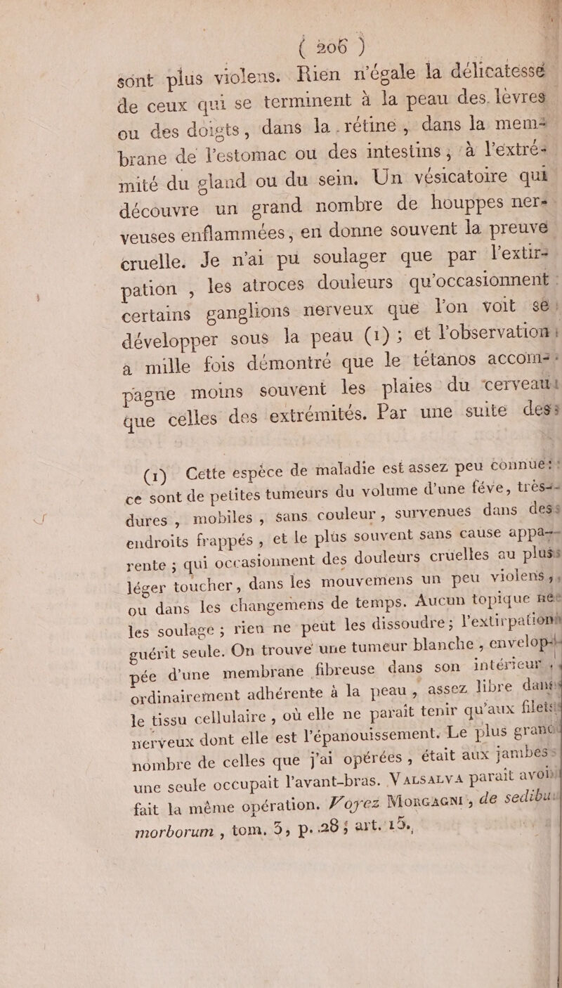 sont plus violens. Rien n’égale la délicatessé de ceux qui se terminent à la peau des. lèvres ou des doigts, dans la.rétine, dans la mem brane de l’estomac ou des intestins ; à l’extré+ mité du gland ou du sein, Un vésicatoire qui découvre un grand nombre de houppes ner«, veuses enflammées, en donne souvent la preuve, cruelle. Je n'ai pu soulager que par l’extir- pation , les atroces douleurs qu’occasionnent : certains ganglions nerveux que lon voit se développer sous la peau (1); et l'observation | à mille fois démontré que le tétanos accoms: pagre moins souvent les plaies du cerveatil que celles des extrémités. Par une suite dess (r) Gette espèce de maladie est assez peu connues ce sont de petites tumeurs du volume d’une féve, très dures , mobiles , sans couleur , survenues dans dess endroits frappés , et le plus souvent sans cause appa=s rente ; qui occasionnent des douleurs cruelles au pluss léger toucher, dans les mouvemens un peu violens ,4 ou dans les changemens de temps. Aucun topique ñëB les soulage ; rien ne peut Îles dissoudre ; l'extirpatiom guérit seule. On trouve une tumeur blanche , envelopan pée d'une membrane fibreuse dans son intérieur | ordinairement adhérente à la peau , assez libre danf le tissu cellulaire , où elle ne parait tenir qu'aux filets nerveux dont elle est l'épanouissement. Le plus gran nombre de celles que j'ai opérées , était aux jambes une seule occupait l’avant-bras. V ALSALVA parait avoi fait la même opération. Foyez Moncaon!', de sedibur morborum , tom. 3, p.28; art.'19, |
