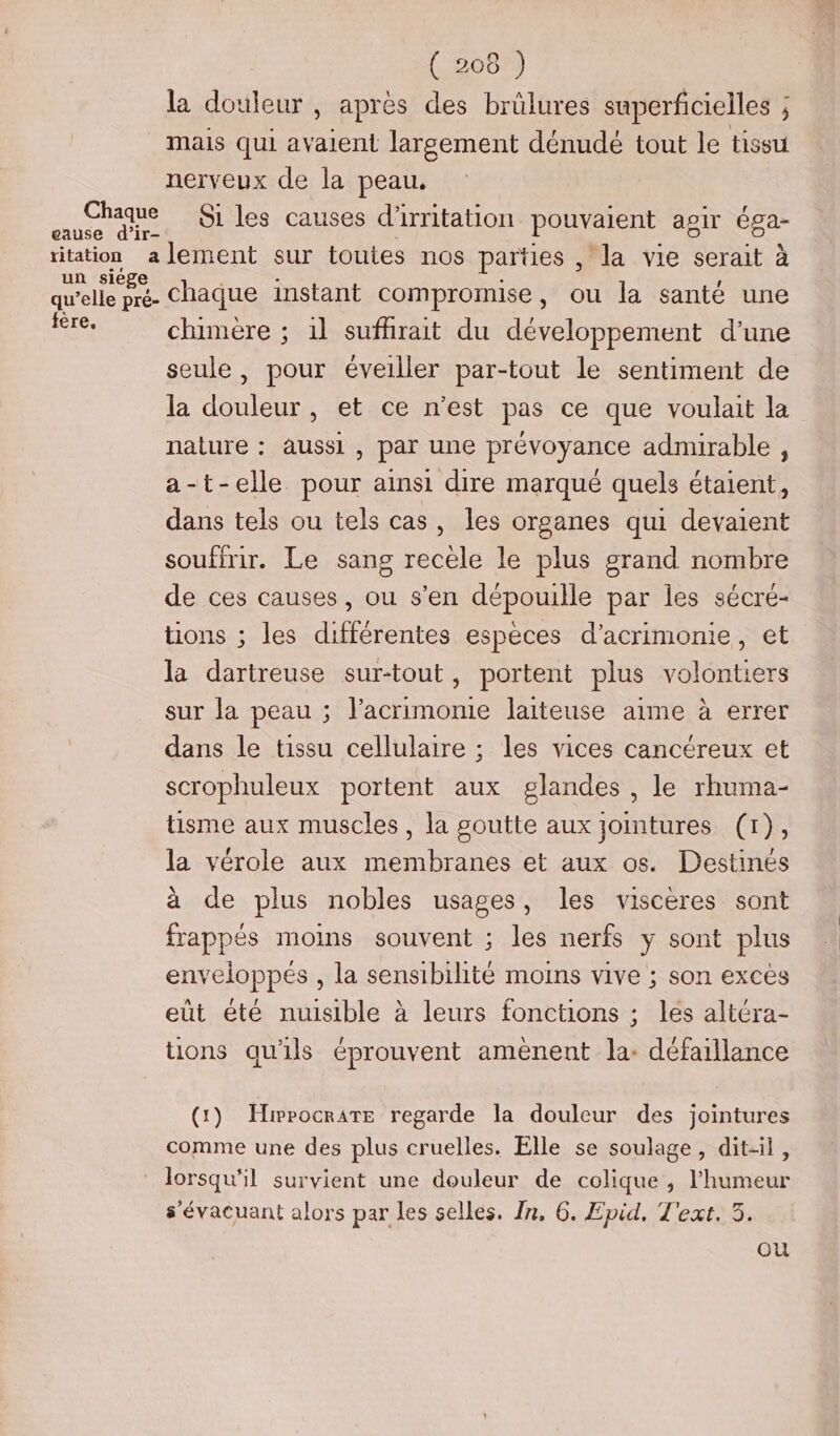 Chaque cause d’ir- ME “ un sie qu’elle en fére. ( 208 ) la douleur , après des brûlures superficielles ; mais qui av dent largement dénudé tout le tissu nerveux de la peau. S1 les causes d'irritation pouvaient agir Éga- lement sur toutes nos parties , la vie serait à chaque instant compromise, ou la santé une chumère ; 1l sufhrait du développement d’une seule , pour éveiller par-tout le sentiment de la douleur , et ce n’est pas ce que voulait la nature : aussi, par une prévoyance adnurable, a-t-elle pour ainsi dire marqué quels étaient, dans tels ou tels cas, les organes qui devaient souffrir. Le sans recèle le plus grand nombre de ces causes, ou s’en dépouille par les sécré- tions ; les différentes espèces d’acrimonie, et la dartreuse sur-tout, portent plus volontiers sur la peau ; l’acrimonie laiteuse aime à errer dans le tissu cellulaire ; les vices cancéreux et scrophuleux portent aux glandes , le rhuma- tisme aux muscles, la goutte aux jointures (1), la vérole aux membranes et aux os. Destinés à de plus nobles usages, les viscères sont frappés moins souvent ; les nerfs y sont plus enveloppés , la sensibilité moins vive ; son exces eüt été nuisible à leurs fonctions ; les altéra- tions qu'ils éprouvent amènent la: défaillance (1) Hippocrate regarde la douleur des jointures comme une des plus cruelles. Elle se soulage, dit-il, lorsqu'il survient une douleur de colique, l'humeur s’évacuant alors par les selles. In, 6. Epid, Text. 3. ou