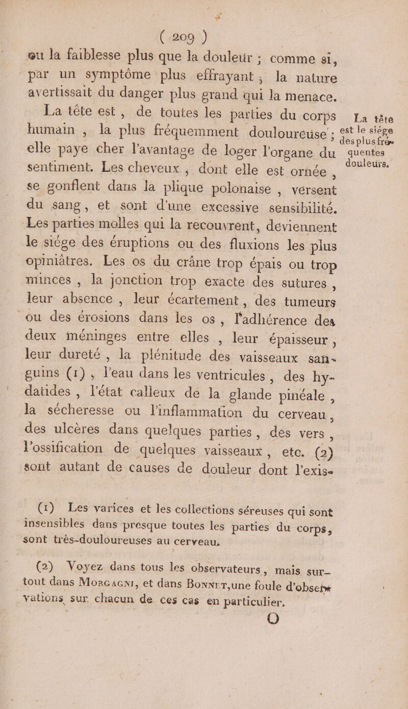 œu la faiblesse plus que la douletr ; comme si, par un symptôme plus effrayant, la nature avertissait du danger plus grand qui la menace. La tête est, de toutes les parties du COTPS La tête humain , la plus fréquemment douloureuse : FE A elle paye cher l'avantage de loger l'organe du Su sentiment. Les cheveux; dont elle est ornée , se gonflent dans la plique polonaise , vérsent du sang, et sont d'une excessive sensibilité. Les parties molles qui la recouvrent, deviennent le siège des éruptions ou des fluxions les plus opiniätres. Les os du crâne trop épais ou trop minces , la jonction trop exacte des sutures , leur absence , leur écartement, des tumeurs ou des érosions dans les os, l'adhérence des deux méninges entre elles , leur épaisseur , leur dureté , la plénitude des vaisseaux san guins (1), l'eau dans les ventricules, des hy- datides , l’état calleux de la glande pinéale, la sécheresse ou l'inflammation du cerveau , des ulcères dans quelques parties, des vers : l'ossification de quelques vaisseaux, etc. (2) sont autant de causes de douleur dont l'exis- (x) Les varices et les collections séreuses qui sont insensibles dans presque toutes les parties du corps, sont très-douloureuses au cerveau, (2) Voyez dans tous les observateurs, mais sur tout dans Mozcaenr, et dans Bonwrr,une foule d’obseix vations sur chacun de ces cas en particulier, O