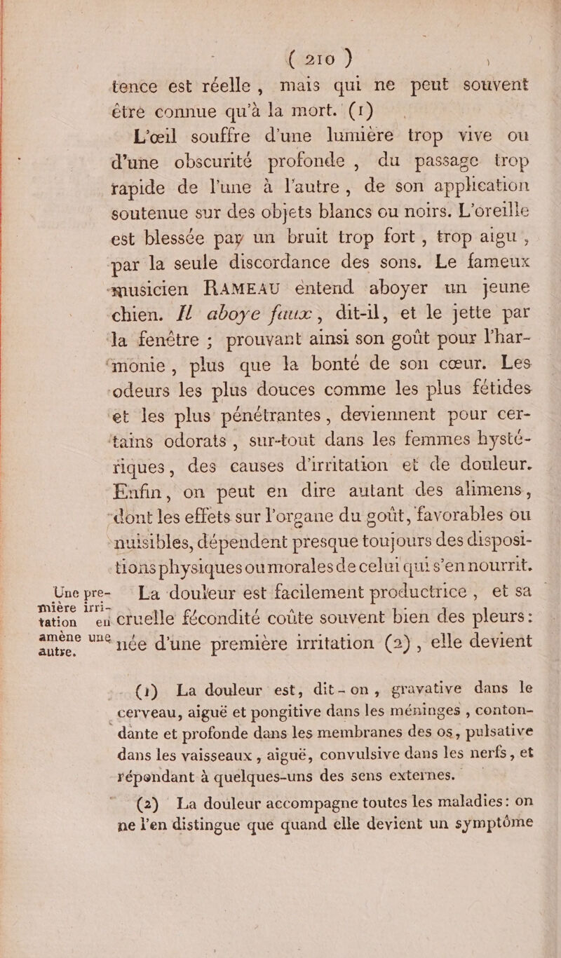 tence est réelle, mais qui ne peut souvent être connue qu'à la mort. (1) L'œil souffre d’une lumière trop vive ou d’une obscurité profonde , du passage trop rapide de l’une à l’autre, de son appheation soutenue sur des objets blancs ou noirs. L'oreilie est blessée pay un bruit trop fort, trop aigu, par la seule discordance des sons. Le fameux “musicien RAMEAU entend aboyer un jeune chien. {! aboye faux, dit-il, et le jette par Ja fenêtre ; prouvant ainsi son goût pour lhar- “monie, plus que la bonté de son cœur. Les odeurs les plus douces comme les plus fétides et les plus pénétrantes, deviennent pour cer- taïins odorats, sur-tout dans les femmes hystc- riques, des causes d'irritation et de douleur. Enfin, on peut en dire autant des alimens, -dont les effets sur l'organe du goût, favorables ou nuisibles, dépendent presque toujours des disposi- En physiques oumoralesde celurquis'en nourrit. Une pre- La douleur est facilement productrice, et sa on leu cruelle fécondité coûte souvent bien des pleurs: ae Ve née d'une première irritation (2), elle devient (1) La douleur est, dit-on, gravative dans le . CETvEau, aigué et pongitive dans les méninges , conton- dante et profonde dans les membranes des os, pulsative dans les vaisseaux , aiguë, convulsive dans les nerfs, et répondant à quelques-uns des sens externes. (2) La douleur accompagne toutes les maladies: on ne l'en distingue que quand elle devient un symptôme
