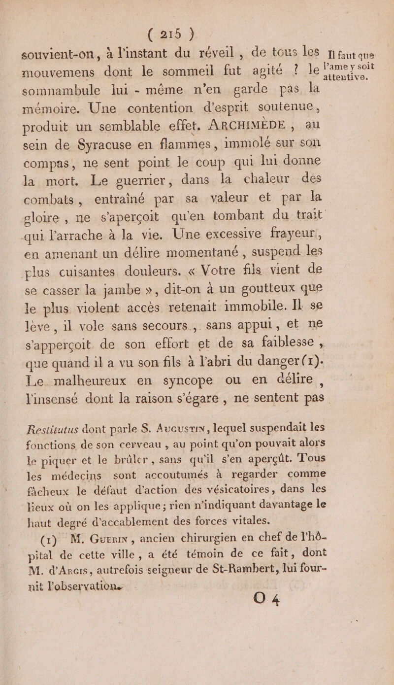 souvient-on, à l'instant du réveil, de tous les nutone mouvemens dont le sommeil fut agité ? le Pamer soit somnambule lui - même n'en garde pas la mémoire. Une contention d'esprit soutenue, produit un semblable effet, ARCHIMÈDE , au sein de Syracuse en flammes, immolé sur son compas, ne sent point le coup qui lu donne la mort, Le guerrier, dans la chaleur des combats, entrainé par sa valeur et par la ploire , ne s'aperçoit qu'en tombant du trait qui l’arrache à la vie. Une excessive frayeur, en amenant un délire momentané , suspend. les plus cuisantes douleurs. « Votre fils vient de se casser la jambe », dit-on à un goutteux que le plus violent acces retenait immobile. IL se lève , il vole sans secours, sans appui, et ne s'apperçoit de son effort et de sa faiblesse , que quand il a vu son fils à l'abri du danger(r). Le malheureux en syncope ou en déhre, l'insensé dont la raison s'égare , ne sentent pas Restitutus dont parle S. Avausrin, lequel suspendait les fonctions de son cerveau , au point qu'on pouvait alors le piquer et le brûler, sans qu'il s’en aperçüt. Tous les médecins sont accoutumés à regarder comme fächeux le défaut d'action des vésicatoires, dans les lieux où on les applique; rien n’indiquant davantage le haut degré d'accablement des forces vitales. (Gi) M. Guen, ancien chirurgien en chef de l’hô- pital de cette ville, a été témoin de ce fait, dont M. d'Arcis, autrefois seigneur de St-Rambert, lui four- nit l'observation. o