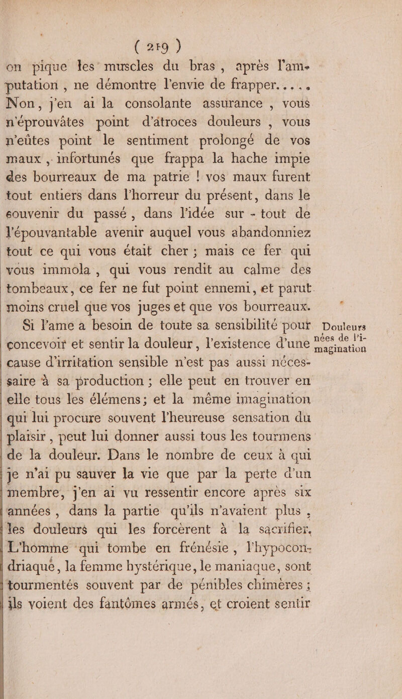 (259 ) on pique les’ muscles du bras, apres l'am- putation , ne démontre l'envie de frapper... Non, jen ai la consolante assurance , vous n'éprouvâtes point d'atroces douleurs , vous n’eûtes point le sentiment prolongé de vos maux , infortunés que frappa la hache impie des bourreaux de ma patrie ! vos maux furent tout entiers dans l'horreur du présent, dans le souvenir du passé, dans l'idée sur - tout de l'épouvantable avenir auquel vous abandonniez tout ce qui vous était cher ; mais ce fer qui vous immola , qui vous rendit au calme des tombeaux, ce fer ne fut point ennemi, et parut. moins cruel que vos juges et que vos bourreaux. Si l'ame à besoin de toute sa sensibilité pour Douleurs concevoir et sentir la douleur, l'existence d’une sets cause d’irritation sensible n'est pas aussi néces- saire à sa production ; elle peut en trouver en elle tous les élémens; et la même imagination qui lui procure souvent l'heureuse sensation du plaïsir , peut lui donner aussi tous les tourmens | de la douleur. Dans le nombre de ceux à a je n'ai pu sauver la vie que par la perte d’un membre, j'en ai vu ressentir encore après six années , dans la partie qu'ils n'avaient plus, les douleurs qui les forcèrent à la sacrifier. L'homme qui tombe en frénésie, l'hypocon- driaque , la femme hystérique, le and sont tourmentés souvent par de pénibles chimeres ; ils voient des fantômes armés, et croient seniir