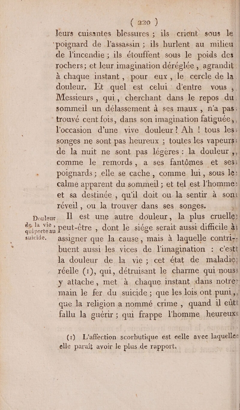 leurs cuisantes blessures ; ils crient sous le ‘poignard de l'assassin ; ils hurlent au mulieu de l'incendie ; ils étouffent sous le poids des rochers; et leur imagination déréglée , agrandit. à chaque instant , pour eux, le cercle de la. douleur, Et quel est celui d’entre vous , Messieurs , qui, cherchant dans le repos du. sommeil un délassement à ses maux , n’a pas: trouvé cent fois, dans son imagination fatiguée, occasion d’une vive douleur? Ah ! tous les; songes ne sont pas heureux ; toutes les vapeurs: de la nuit ne sont pas légeres : la douleur ,, comme le remords, a ses fantômes et ses: * poignards ; elle se cache, comme lui, sous le: calme apparent du sommeil ; et tel est l’homme et sa destinée , qu'il doit ou la sentir à sont réveil , ou la trouver dans ses songes. : Douleur. Il est une autre douleur, la plus cruelle; ANT peut-être , dont le siège serait aussi difhoile ài suicide, assioner que la cause, mais à laquelle contri-: buent aussi les vices de l'imagination : c’est, la douleur de la vie; cet état de maladie; réelle (1), qui, détruisant le charme qui noust y attache, met à chaque instant dans notre? main le fer du suicide ; que les lois ont puni sx que la religion a nommé crime , quand il eütt fallu la guérir ; qui frappe l'homme heureuxt (1) L’affection scorbutique ést celle avec laquelles elle parait avoir le plus de rapport.