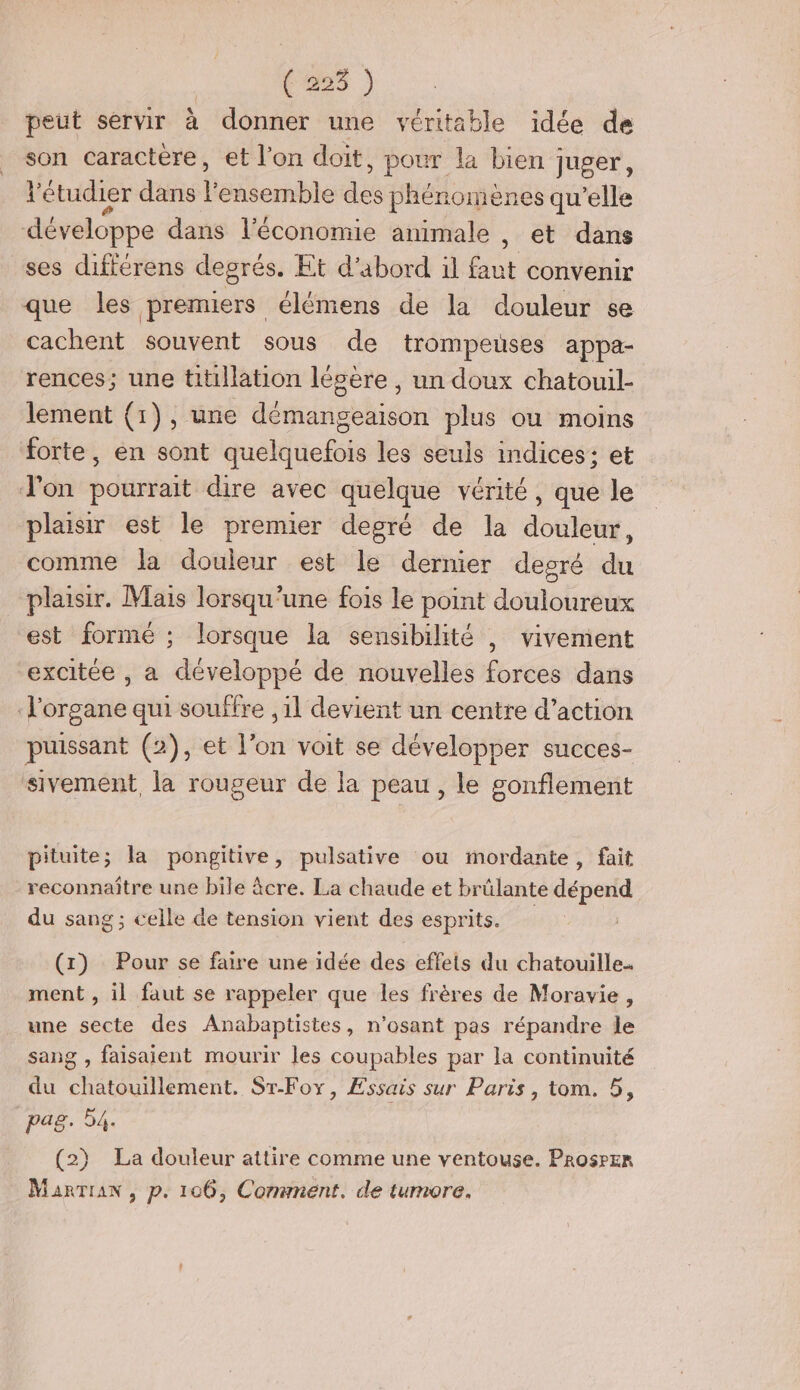 (es ) peut servir à donner une véritable idée de son caractere, et l’on doit, pour la bien juger, l'étudier dans l ensemble de phénomènes qu’elle développe dans l’économie animale , et dans ses différens degrés. Et d’abord il res convenir que les premiers élémens de la douleur se cachent souvent sous de trompeuses appa- rences; une titillation légere , un doux chatouil- lement (1), une démangeaison plus ou moins forte, en sont quelquefois les seuls indices; et J'on pourrait dire avec quelque vérité, que le plaisir est le premier degré de la douleur, comme la douleur est le dernier degré du plaisir. Mais lorsqu'une fois le point douloureux est formé ; lorsque la sensibilité , vivement excitée , a développé de nouvelles forces dans l'organe qui souffre ,1l devient un centre d’action puissant (2), et l’on voit se développer succes- sivement, la rougeur de la peau, le gonflement pituite; la pongitive, pulsative ou mordante, fait reconnaître une bile âcre. La chaude et brûlante dépend du sang : celle de tension vient des esprits. 5 5 (1) Pour se faire une idée des effets du chatouille. ment , il faut se rappeler que les frères de Moravie, une secte des Anabaptistes , n'osant pas répandre le sang , faisaient mourir les coupables par la continuité du hnent ST-Foy, Essais sur Paris, tom. 5, pag. D (2) La douleur attire comme une ventouse. Prosrer Manrran , p. 106, Conmnent. de tumore.
