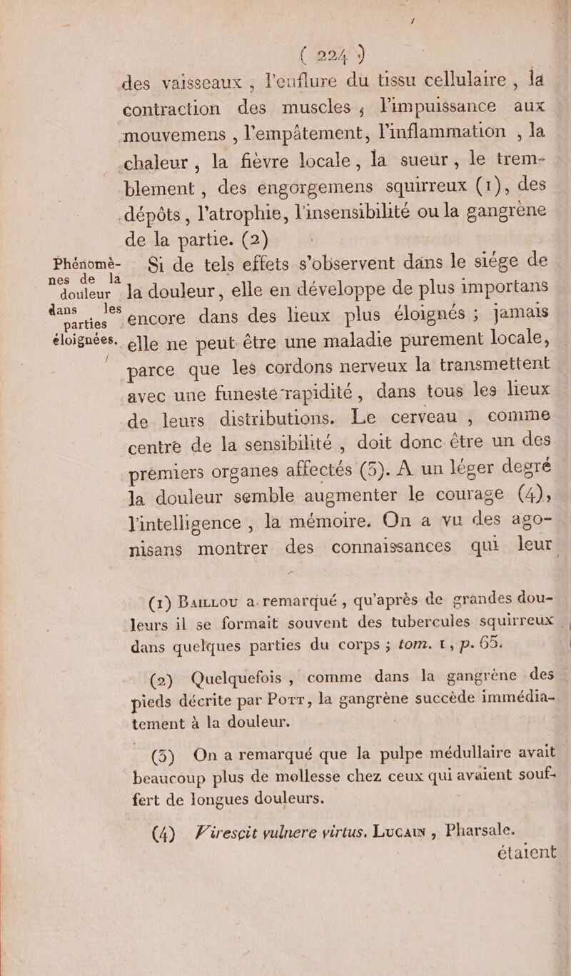 des vaisseaux , l'enflure du tissu cellulaire , la contraction des muscles; lPimpuissance aux mouvemens , l'empâtement, l’inflammation , la chaleur , la fièvre locale, la sueur, le trem- blement , des engorgemens squirreux (1), des dépôts, l’atrophie, l'insensibilité ou la gangrene de la partie. (2) ue Si de tels effets s’observent dans le siége de douleur la douleur, elle en développe de plus importans dans les SRE Et = : parties 6110076 dans des lieux plus éloignés ; Jamais MG elle ne peut être une maladie purement locale, parce que les cordons nerveux la transmettent avec une funeste-rapidité, dans tous les lieux de leurs distributions. Le cerveau , comme centre de la sensibilité , doit donc étre un des prémiers organes affectés (5). À un léger degré la douleur semble augmenter le courage (4), l'intelligence , la mémoire. On a vu des ago- nisans montrer des connaissances qui leur F (x) Burzou a. remarqué, qu'après de grandes dou- leurs il se formait souvent des tubercules squirreux. dans quelques parties du corps ; éom.t, p. 65. (2) Quelquefois , comme dans la gangrène des pieds décrite par Porr, la gangrène succède immédia- tement à la douleur. (5) On a remarqué que la pulpe médullaire avait beaucoup plus de mollesse chez ceux qui avaient souf- fert de longues douleurs. | (4) Firescit vulnere virtus. Luca , Pharsale. étaient