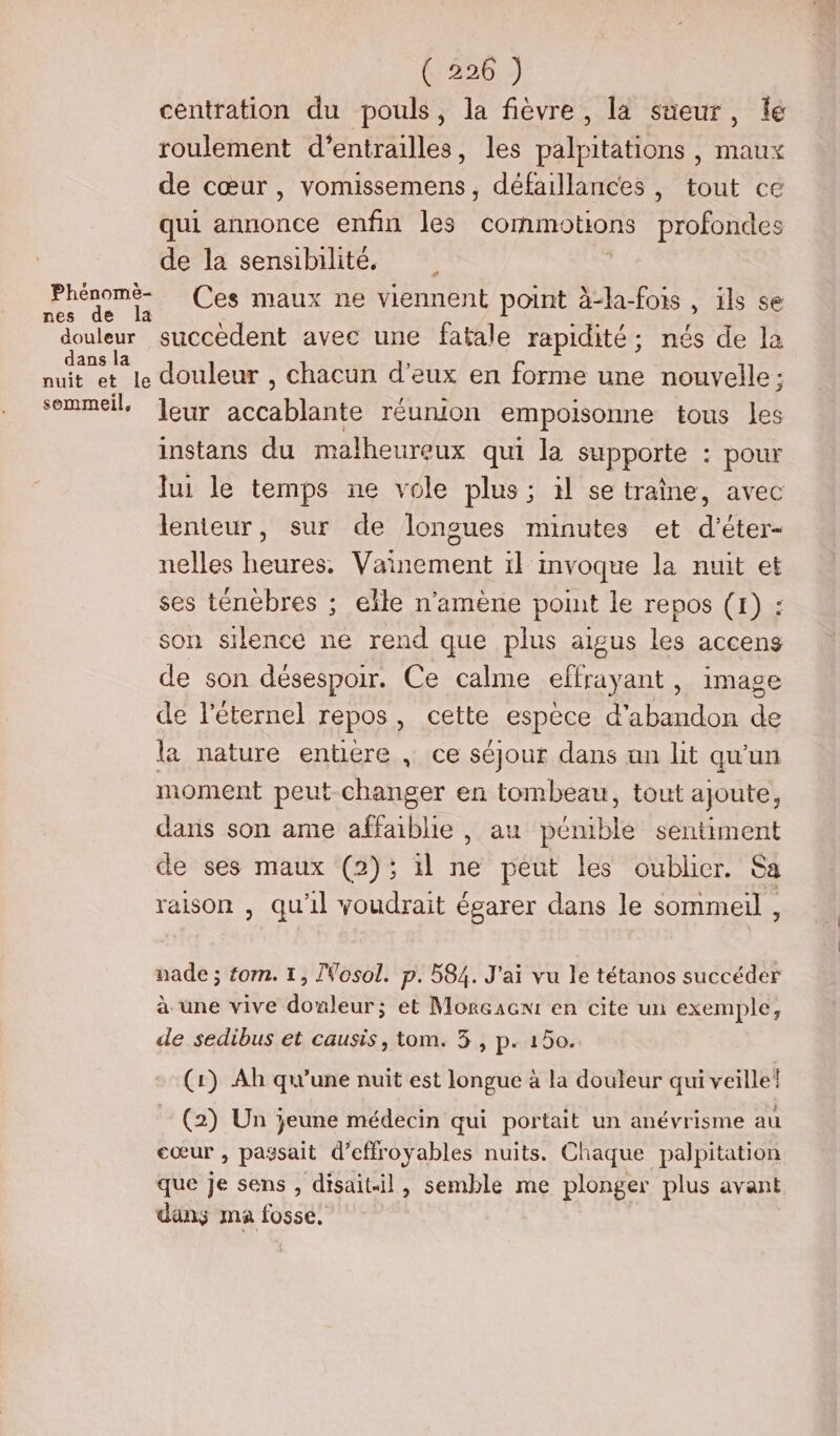 K'220:) centration du pouls, la fièvre, la sueur, fé roulement d’entrailles, les palpitations , maux de cœur, vomissemens, défaillances , tout ce qui annonce enfin les commotions Frolsades de la sensibilité. Phéromt Ces maux ne viennent point à-la-fois , ils se douleur succedent avec une fatale rapidité; nés de la dans la nuit et le douleur , chacun d'eux en forme une nouvelle; sommeil Jeûr accablante réurmon empoisonne tous les instans du malheureux qui la supporte : pour lui le temps ne vole plus; il se traîne, avec lenteur, sur de longues minutes et d’éter- nelles heures. Vainement il mvoque la nuit et ses ténèbres ; elle n’amène point le repos (1) : son silence ne rend que plus aigus les accens de son désespoir. Ce calme effrayant , image de l’éternel repos, cette espece d'abandon de la nature entiere , ce séjour dans un lit qu'un moment peut-changer en tombeau, tout ajoute, dans son ame affaiblie , au pénible sentiment de ses maux (2); il ne peut les oublier. Sa raison , qu'il voudrait égarer dans le sommeil , nade ; tom. 1, Nosol. p. 584. J'ai vu le tétanos succéder à une vive douleur; et Morcacnt en cite un exemple, de sedibus et causis, tom. 5 , p. 150. (1) Ah qu’une nuit est longue à la douleur qui veille! (2) Un jeune médecin qui portait un anévrisme au cœur , passait d’effroyables nuits. Chaque palpitation que Je sens , disait-il, semble me plonger plus avant dans ma fosse,