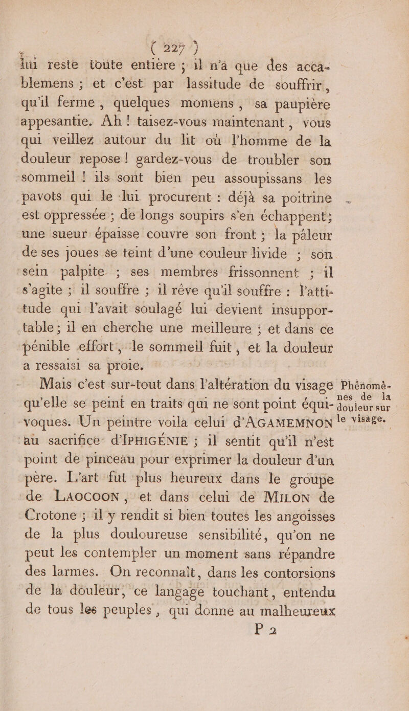 dustésté toute entière ; il n'a que des acca- blemens ; et c’est par lassitude de souffrir, qu'il ferme , quelques momens, sa paupière appesantie. Ah ! taisez-vous rébinténat: vous qui veillez autour du hit où hote de la douleur repose ! gardez-vous de troubler son sommeil ! ils sont bien peu assoupissans les pavots qui le ‘lui procurent : déjà sa poitrine est oppressée’; de longs soupirs s'en échappent; une sueur épaisse couvre son front : ;: la pèleur de ses joues se teint d’une couleur livide ; son sein palpite ; ses membtes frissonnent ; il s'agite ; 1l souffre ; 1l rêve qu'il souffre : 'atti- tude qui l'avait soulagé lui devient insuppor- table ; 1l en cherche une meilleure ; et dans ce pénible effort, le sommeil fuit, et la douleur a ressalsi sa proie, Mais c’est sur-tout dans l’altération du visage Phénomè- qu’elle se peint en traits qui ne sont point équi- He . voques. Un peintre voila celui d'AGAMEMNON !° visage. ‘au sacrifice d'IPHIGENIE ; il sentit qu'il n'est point de pinceau pour exprimer la douleur d’un père. L'art fut plus heureux dans le groupe de LAOCOON, et dans celui de MiioN de Crotone ; 11 y rendit s1 bien toutes les angoisses de la plus douloureuse sensibilité, qu’on ne peut les contempler un moment sans répandre des larmes. On reconnaît, dans les contorsions de la douleur, ce langage touchant, entendu de tous les peuples, qui donne au malheureux P'2