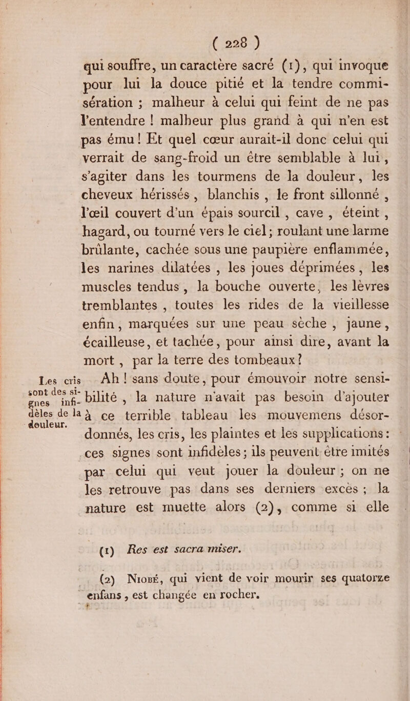 qui souffre, un caractère sacré (1), qui invoque pour lui la douce pitié et la tendre commi- sération ; malheur à celui qui feint de ne pas l'entendre ! malheur plus grand à qui n’en est pas ému! Et quel cœur aurait-il donc celui qui verrait de sang-froid un être semblable à lui, s’agiter dans les tourmens de la douleur, les cheveux hérissés, blanchis , le front sillonné , l'œil couvert d’un épais sourcil , cave , éteint, hagard, ou tourné vers le ciel ; roulant une larme brûlante, cachée sous une paupiere enflammée, les narines dilatées , les joues déprimées , les muscles tendus, la bouche ouverte, les levres tremblantes , toutes les rides de la vieillesse enfin, marquées sur une peau sèche , jaune, écailleuse, et tachée, pour aimsi dire, avant la mort , par la terre des tombeaux!? biité , la nature n'avait pas besom d'ajouter douleur. donnés, les cris, les plaintes et les supplications : ces signes sont infidèles ; ils peuvent étre Imités par celui qui veut jouer la douleur ; on ne les retrouve pas dans ses derniers excès; la nature est muette alors (2), comme si elle (1) Res est sacra miser. (2) Nioëé, qui vient de voir mourir ses quatorze