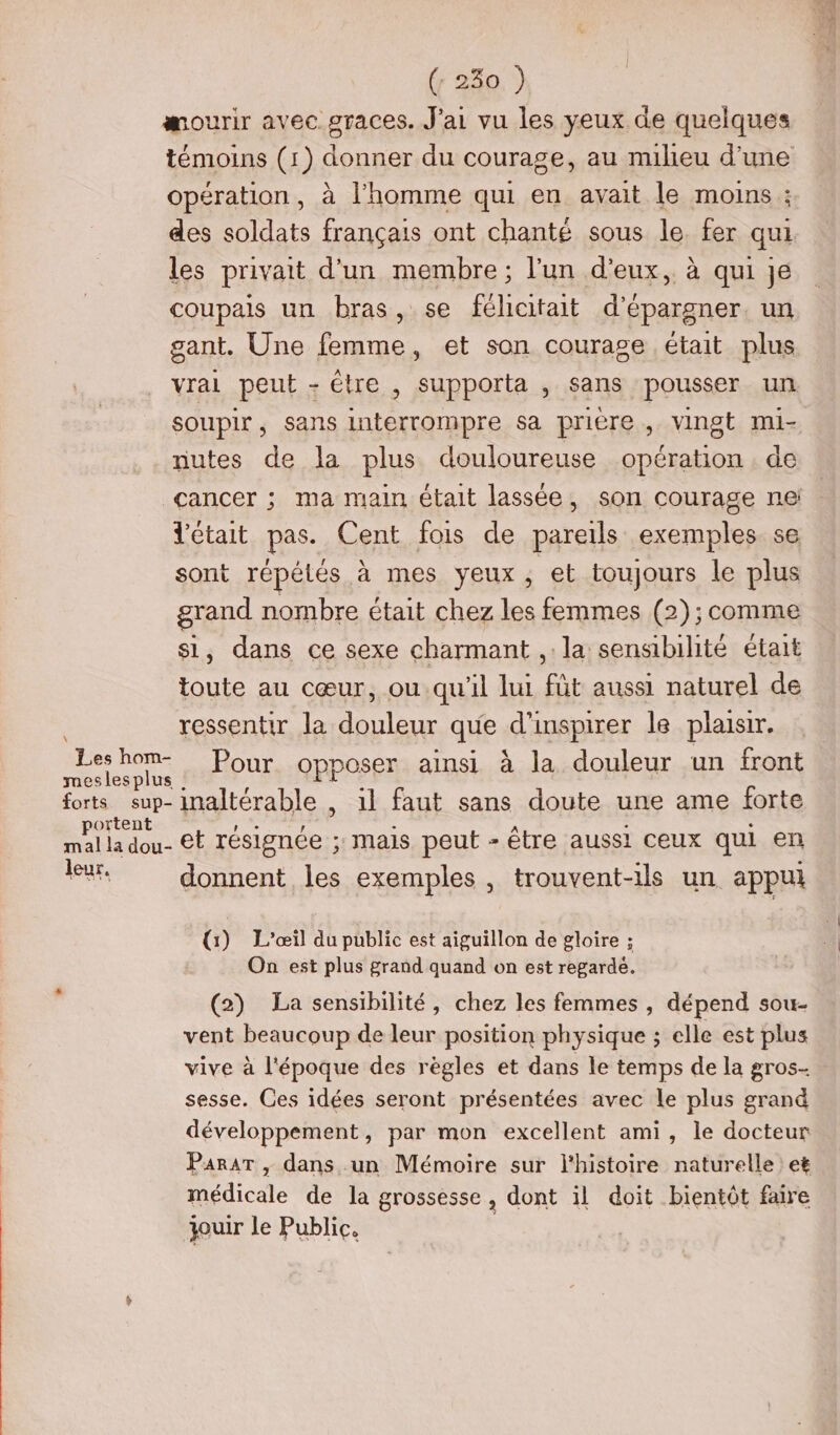 mourir avec graces. J'ai vu les yeux de quelques témoins (1) donner du courage, au milieu d’une opération, à l’homme qui en avait le moins ; des soldats français ont chanté sous le fer qui les privait d’un membre ; l’un d'eux, à qui je coupais un bras, se félicitait d’épargner. un gant. Une femme, et son courage était plus vrai peut - étre , supporta , sans pousser un soupir , sans interrompre sa prière , vingt mi- nutes de la plus douloureuse opération . de cancer ; ma main était lassée, son courage ne: d'était pas. Cent fois de pareils exemples se sont répélés à mes yeux , et toujours le plus grand nombre était chez les femmes (2); comme si, dans ce sexe charmant ,: la sensibilité était toute au cœur, ou qu'il lui füt aussi naturel de ressentir la douleur que d’inspirer le plaisir. LA RE Pour. opposer ainsi à la douleur un front forts sup-inaltérable , il faut sans doute une ame forte APRES et résignée ; mais peut - être aussi ceux qui en leur, donnent les exemples , trouvent-ils un appui (1) L'’œil du public est aiguillon de gloire ; On est plus grand quand on est regarde. (2) La sensibilité, chez les femmes , dépend sou- vent beaucoup de leur position physique ; elle est plus vive à l'époque des règles et dans le temps de la gros-- sesse. Ces idées seront présentées avec le plus grand développement, par mon excellent ami, le docteur PararT , dans un Mémoire sur l'histoire naturelle : et médicale de la grossesse , dont il doit bientôt faire jouir le Public.