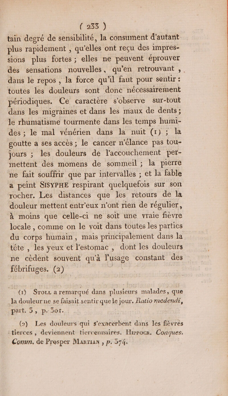 tain degré de sensibilité, la consument d'autant plus rapidement , qu ‘elles ont reçu des impres- sions plus fortes ; elles ne pevenr éprouver des sensations nouvelles, qu'en retrouvant ,. dans le repos , la force qu'il faut pour sentir : toutes les douleurs sont donc nécessairement périodiques. Ce caractère s'observe sur-tout dans les migraines et dans les maux de dents; le rhumatisme tourmente dans les temps humi- des ; le mal vénérien dans la nuit (1) ; la goutte a ses accès; le cancer n'élance pas tou- jours ; les douleurs de l'accouchement per- mettent des momens de sommeil ; la pierre ne fait souffrir que par intervalles ; et la fable a peint SISYPHE respirant tone sur son rocher. Les distances que les retours de la douleur mettent entr'eux n’ont rien de régulier, à moins que celle-ci ne soit une vraie fièvre locale , comme on le voit dans toutes les parties du corps humain, mais principalement dans la tête , les yeux et l'estomac , dont les douleurs ne cèdent souvent qu'à l'usage constant des fébrifuges. (2) (1) Srozz a remarqué dans plusieurs malades, que Ja douleur ne se faisait sentir que le jour. Ratio medendi, part, 5, p.301. (>) Les douleurs qui s’exacerbent dans les fièvrés ‘tierces , deviennent tiercennaires. Hwpocr. Coaques. Comm. de Presper Marian , p. 374.