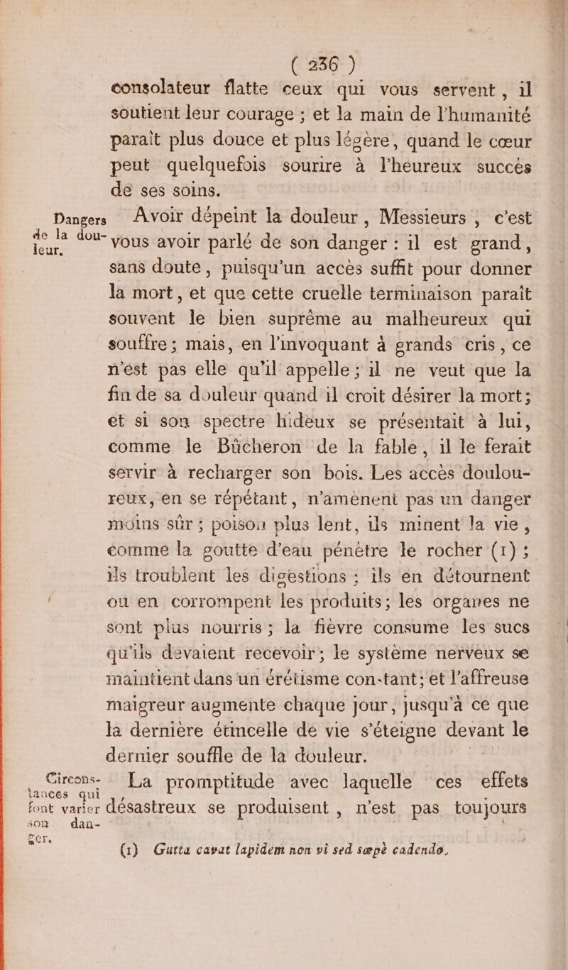leur. 301 SCT dan- ( 236 ) consolateur flatte ceux qui vous servent, il soutient leur courage ; et la main de l'humanité parait plus douce et plus légère, quand le cœur peut quelquefois sourire à l'heureux succés de ses soins. Avoir dépeint la douleur, Messieurs , c’est vous avoir parlé de son danger : il est grand, sans doute, puisqu'un accès suffit pour donner la mort, et que cette cruelle terminaison parait souvent le bien suprême au malheureux qui souffre ; mais, en l’invoquant à grands cris, ce n'est pas elle qu'il appelle ; il ne veut que la fin de sa douleur quand il croit désirer la mort; et si son spectre hideux se présentait à lui, comme le Bücheron de la fable, il le ferait servir à recharger son bois. Les accès doulou- reux, en se répétant, n’amènent pas un danger moins sûr ; poison plus lent, ils minent la vie, comme la goutte d’eau pénètre le rocher (1) ; ils troublent les disestions : ils en détournent où en corrompent les produits ; les organes ne sont plus nourris; la fièvre consume les sucs qu'ils devaient recevoir; le système nerveux se maintient dans un érétisme con-tant ; et l’affreuse maigreur augmente chaque jour, jusqu'à ce que la dernière étincelle de vie s’éteigne devant le dernier souffle de la douleur. La promptitude avec laquelle ces effets désastreux se produisent, n’est pas toujours