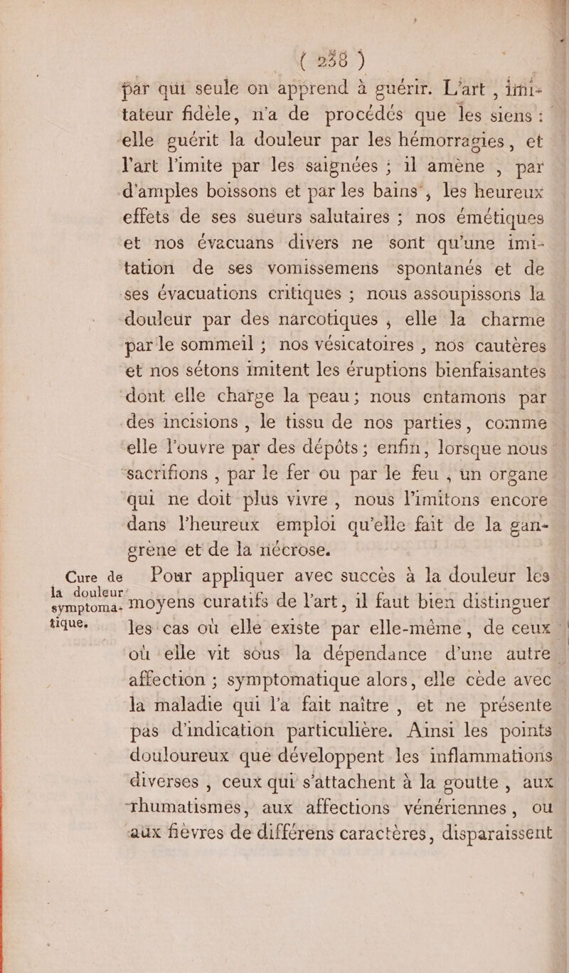 par qui seule on apprend à guérir. L'art , imi- tateur fidèle, n'a de procédés que les siens : l'art limite par les saignées ; 1l amène , par d'amples boissons et par les bains’, les heureux effets de ses sueurs salutaires ; nos émétiques et nos évacuans divers ne sont qu'une imi- tation de ses vomissemens spontanés et de douleur par des narcotiques ; elle la charme par le sommeil ; nos vésicatoires , nos cautères et nos sétons imitent les éruptions bienfaisantes dont elle charge la peau; nous entamons par des incisions , le tissu de nos parties, comme Cure de là douleur sÿmptoma+ tique. qui ne doit plus vivre , nous l’imitons encore dans l’heureux emploi qu'elle ee de la gan- srene et de la nécrose. moyens curatifs de l’art, 1l faut bien distinguer affection ; symptomatique alors, elle cède avec la maladie qui l’a fait naître , et ne présente pas d'indication particulière. Ainsi les points douloureux que développent les inflammations diverses , ceux qui s’attachent à la goutte , aux