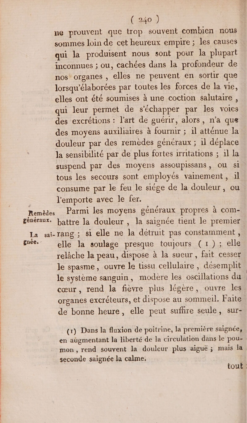 ne prouvent que trop souvent combien nous sommes loin de cet heureux empire ; les causes qui la produisent nous sont pour la plupart inconnues ; ou, cachées dans la profondeur de nos organes , elles ne peuvent en sortir que lorsqu'élaborées par toutes les forces de la vie, elles ont été soumises à une coction salutaire , qui leur permet de s'échapper par les voies des excrétions : l’art de guérir, alors, n’a que des moyens auxiliaires à fournir ; il atténue la douleur par des remèdes généraux ; 1l déplace la sensibilité par de plus fortes irritations ; 1l la suspend par des moyens assoupissans, ou sl tous les secours sont employés vainement, il consume par le feu le siége de la douleur, ou l'emporte avec le fer. Remèdes Parmi les moyens généraux propres à com- généraux. battre la douleur , la saignée tient le premier la si-rang ; si elle ne la détruit pas constamment , gnée._ elle la soulage presque toujours (1); elle relâche la peau, dispose à la sueur, fait cesser le spasme, ouvre le tissu cellulaire , désemphit cœur, rend la fièvre plus légère, ouvre les organes excréteurs, et dispose au sommeil. Faite de bonne heure, elle peut sufñre seule, sur- a) Dans la fluxion de poitrine, la première saignée, mon, rend souvent la douleur plus aiguë ; mais la seconde saignée la calme.