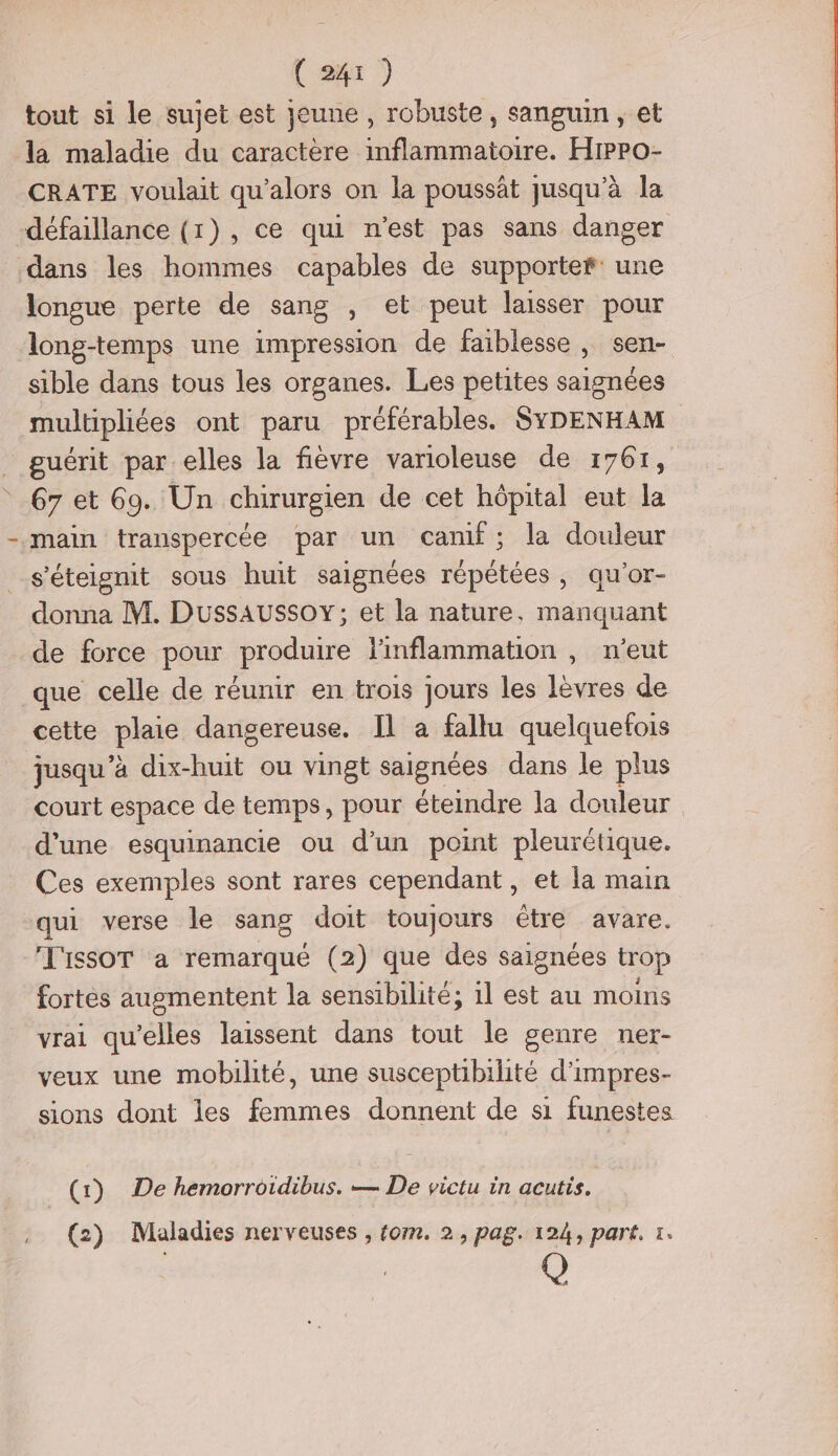 tout si le sujet est jeune , robuste, sanguin, et la maladie du caractère inflammatoire. Hippo- CRATE voulait qu’alors on la poussât jusqu’à la défaillance (1), ce qui n’est pas sans danger dans les hommes capables de supportef: une longue perte de sang , et peut laisser pour long-temps une impression de faiblesse, sen- sible dans tous les organes. Les petites saignées multipliées ont paru préférables. SYDENHAM guérit par elles la fièvre varioleuse de 17617, 67 et 69. Un chirurgien de cet hôpital eut la main transpercée par un canif; la douleur s’'éteignit sous huit saignées répétées, qu’or- donna M. Dussaussoy; et la nature, manquant de force pour produire linflammation , n'eut que celle de réunir en trois jours les lèvres de cette plaie dangereuse. Il à fallu quelquefois jusqu'à dix- As ou vingt saignées dans le plus court espace de temps, pour éteindre la douleur d'une esquinancie ou d’un point pleurétique. Ces exemples sont rares cependant, et la main qui verse le sang doit toujours étre avare. T'ISSOT a remarqué (2) que des saignées trop fortès augmentent la sensibilité; 1l est au moins vrai qu'elles laissent dans tout le genre ner- veux une mobilité, une susceptibilité d'impres- sions dont les femmes donnent de si funestes (1)},:0e hemorroidibus. — De victu in acutis. (2) Maladies nerveuses , fom. 2, pag. 124, part. 1.