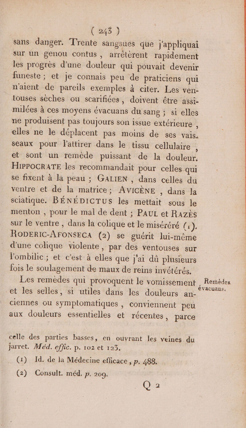 sans danger. Trente sangsues que J'appliquai sur un genou contus, arrétèrent rapidement les progrès d’une douleur qui pouvait devenir funeste ; et je connais peu de praticiens qui n'aient de pareils exemples À citer, Les ven- touses sèches ou scarifiées, doivent être assi- milées à ces moyens évacuans du sans ; si elles ne produisent pas toujours son issue extérieure : elles ne le déplacent pas moins de ses vais. seaux pour Fattirer dans le tissu cellulaire et sont un remède puissant de la douleur. HiPPOCRATE les recommandait pour celles qui se fixent à la peau ; GALIEN , dans celles du ventre et de la matrice; AVICÈNE , dans la sciatique. BÉNÉDICTUS les mettait sous le menton , pour le mal de dent ; PAUL et RAzÈS sur le ventre , dans la colique et le miséréré ( i )e RODERIC-AFONSECA (2) se guérit lui-même d'une colique violente, par des ventouses sur l'ombilic ; et c’est à elles que j'ai dû plusieurs fois le soulagement de maux de reins invétérés. Les remèdes qui provoquent le vomissement et les selles, si utiles dans les douleurs an- ciennes ou symptomatiques , conviennent peu aux douleurs essentielles et récentes, parce celle des parties basses, en ouvrant les veines du jarret. Méd. effic. p. 102 et 123, (1) Id. de la Médecine efficace , p. 488. (2) Consult. méd, P. 209. , Cha Remédes LA évacuans.