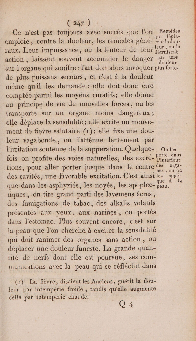 Ce n'est pas toujours avec succès que l'on Remêdes . \ qui ep a= emploie, contre la douleur, les remèdes géné- centladou- imoui . leur , ou la raux. Leur impuissance, ou la lenteur de leur {:iisent action , laissent souvent accumuler le danser Par une sur bin qui souffre : l’art doit alors invoquer Na de plus puissans secours, et c'est à la douleur même qu'il les demande : elle doit donc étre comptée parmi les moyens curatifs; elle donne au principe de vie de nouvelles forces, ou les transporte sur un organe moins dore elle déplace la sensibihté ; elle excite un mouve- ment de fièvre salutaire (1); elle fixe une dou- leur vagabonde , où latténue lentement par l'irritation soutenue de la suppuration. Quelque- On les fois on profite des voies naturelles, des excré Fe É- Pintérieur ‘tions, pour aller porter jusque. Jade lecentr@® or »s OÙ ON des cavités, une favorable excitation. C'est ainsi les appli- que dans les asphyxiés, les noyés, les apoplec- a . tiques, on tire grand parti des lavemens âcres, des fumigations de tabac, des alkalis volatils présentés aux yeux, aux narines , ou portés dans l'estomac. Plus souvent encore, c’est sur la peau que l’on cherche à exciter la sensibilité qui doit ranimer des organes sans action, ou déplacer une douleur funeste. La grande quan- té de nerfs dont elle est pourvue, ses com- munications avec la peau qui se réfléchit dans (1) La fièvre, disaient les Anciens, guérit la dou- leur par intempérie froide , tandis qu’elle augmente celle par intempérie chaude.