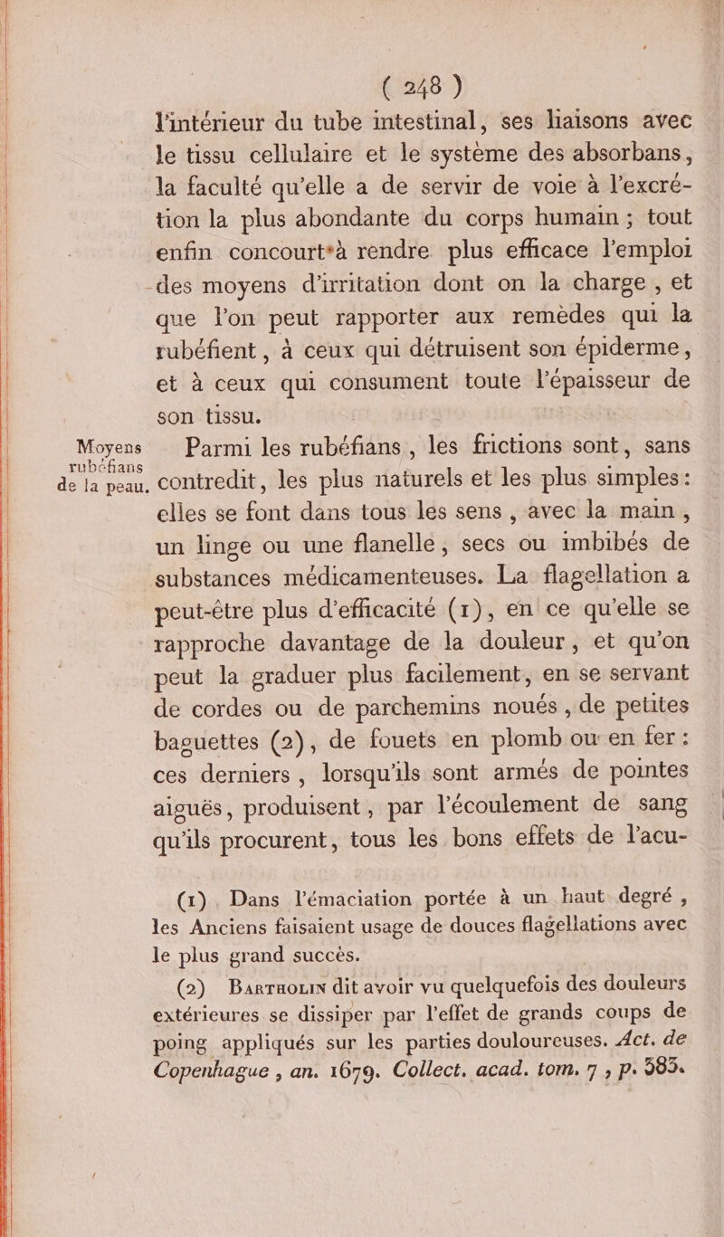 Moyens rubcfans ( 248 ) l'intérieur du tube intestinal, ses liaisons avec le tissu cellulaire et le systeme des absorbans, la faculté qu’elle a de servir de voie à l’excré- tion la plus abondante du corps humain ; tout enfin concourt*à rendre plus efficace l'emploi que l'on peut rapporter aux remèdes qui la tubéfient, à ceux qui détruisent son épiderme, et à ceux qui consument toute liépaisseur de son tissu. | Parmi les bee les frictions sont, sans contredit, les plus Bel et les plus simples: elles se font dans tous les sens , avec la main, un linge ou une flanelle, secs ou imbibés de substances médicamenteuses. La flagellation a peut-être plus d'efficacité (1), en ce qu'elle se rapproche davantage de la douleur, et qu'on peut la graduer plus facilement, en se servant de cordes ou de parchemins noués , de petites baguettes (2), de fouets en plomb ou: en fer : ces derniers, lorsqu'ils sont armés de pointes alouës, Me par l'écoulement de sang qu'ils procurent, tous les bons effets de l'acu- (x). Dans l’émaciation portée à un haut degré, les Anciens faisaient usage de douces flagellations avec le plus grand succès. (2) Barraozn dit avoir vu quelquefois des douleurs extérieures se dissiper par l'effet de grands coups de poing appliqués sur les parties douloureuses. Act. de Copenhague , an. 1679. Collect. acad. tom. 7 ; p. 983.
