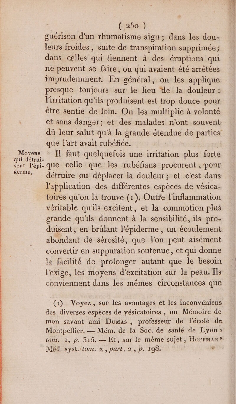 (2561) guérison d’un rhumatisme aigu ; dans les dou- leurs froides, suite de transpiration supprimée ; dans celles qui tiennent à des éruptions qui ne peuvent se faire, ou qui avaient été arrêtées imprudemment. En général, on les applique presque toujours sur le lieu de la douleur : lirritation qu'ils produisent est trop douce pour être sentie de loin. On les multiplie à volonté dû leur salut qu'à la grande étendue de parties que l’art avait rubéfée. FA IL faut quelquefois une ritation plus forte sent lépi- que celle que les rubéfians procurent , pour Serme, Gétruire ou déplacer la douleur: et c’est dans l'application des différentes espèces de vésica- toires qu'on la trouve (1). Outre l’inflammation véritable qu'ils excitent, et la commotion plus grande qu'ils donnent à la sensibilité, ils pro- duisent, en brülant l'épiderme , un écoulement abondant de sérosité, que l’on peut aisément convertir en suppuration soutenue, et qui donne la facilité de prolonger autant que le besoin l'exige, les moyens d’excitation sur la peau. Els conviennent dans les mêmes circonstances que (1) Voyez, sur les avantages et les inconvéniens des diverses espèces de vésicatoires , un Mémoire de Montpellier, — Mém. de la Soc. de santé de Lyon»