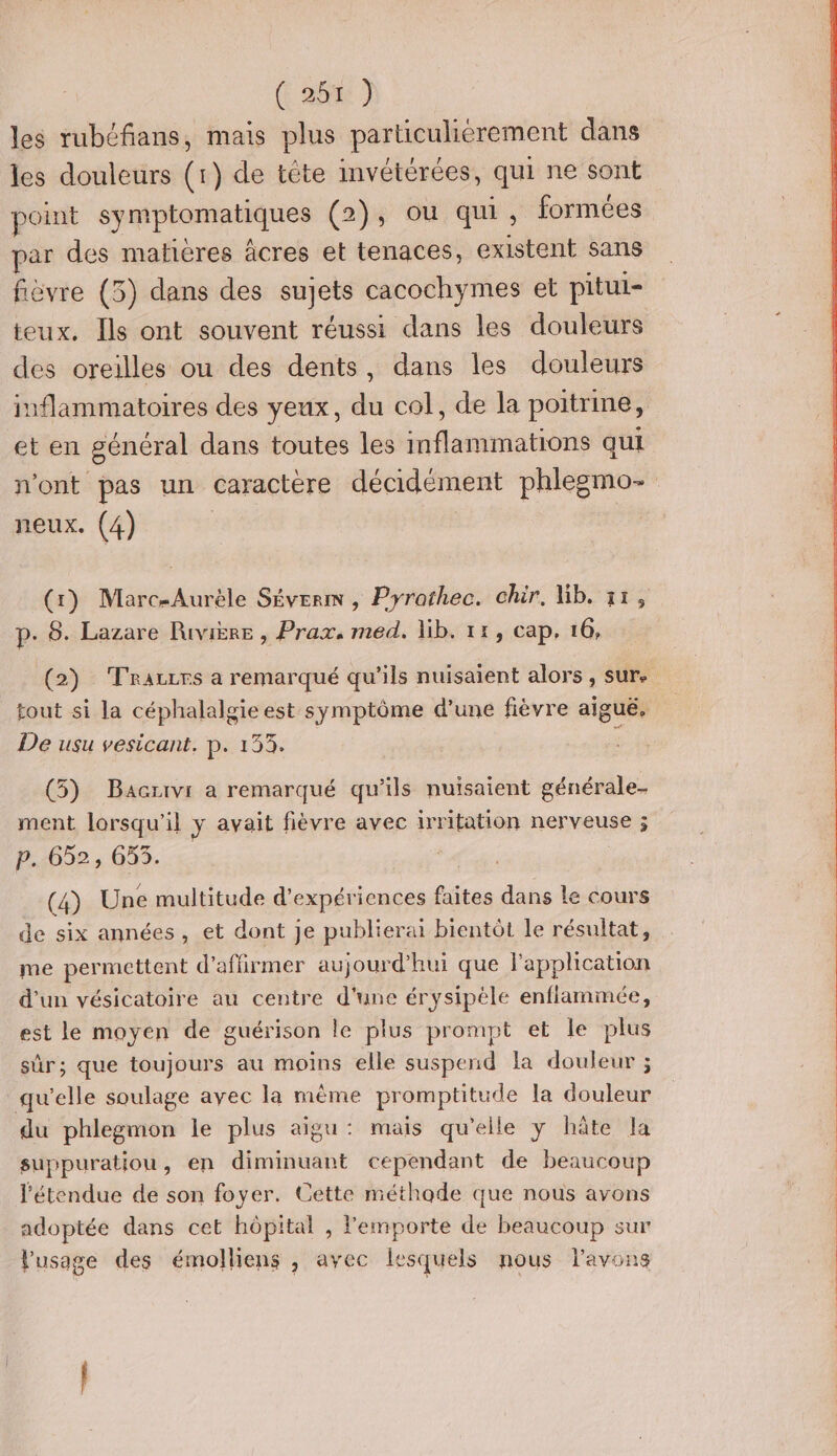 ( ais 1 les rubéfans, mais plus particulièrement dans les douleurs (1) de tète invétérées, qui ne sont point symptomatiques (2), ou qui, formées par des matières âcres et tenaces, existent sans fièvre (5) dans des sujets cacochymes et pitui- teux. Ils ont souvent réussi dans les douleurs des oreilles ou des dents, dans les douleurs inflammatoires des yeux, du col, de la poitrine, et en général dans toutes les inflammations qui n'ont pas un caractère décidément phlegemo- neux. (4) (1) Marc-Aurèle Séverm , Pyrothec. chir. lib. 11, p. 8. Lazare Rivière , Prax, med. lib. 11, cap, 16, tout si la céphalalgie est symptôme d’une fièvre aigué. De usu vesicant. p. 133. (5) Bacrivr a remarqué qu'ils nuisaient générale- ment lorsqu'il y avait fièvre avec irritation nerveuse 5 p. 652, 653. (4) Une multitude d'expériences faites dans le cours de six années, et dont je publierai bientôt le résultat, me permettent d'affirmer aujourd’hui que l'application d'un vésicatoire au centre d'une érysipèle enflammée, est le moyen de guérison le plus prompt et le plus sûr; que toujours au moins elle suspend la douleur ; qu'elle soulage avec la même promptitude la douleur du phlegmon le plus aigu: mais qu’elle y hâte la suppuratiou, en diminuant cependant de beaucoup l'étendue de son foyer. Cette méthode que nous avons adoptée dans cet hôpital , l'emporte de beaucoup sur l'usage des émolliens , avec lesquels nous l'avons