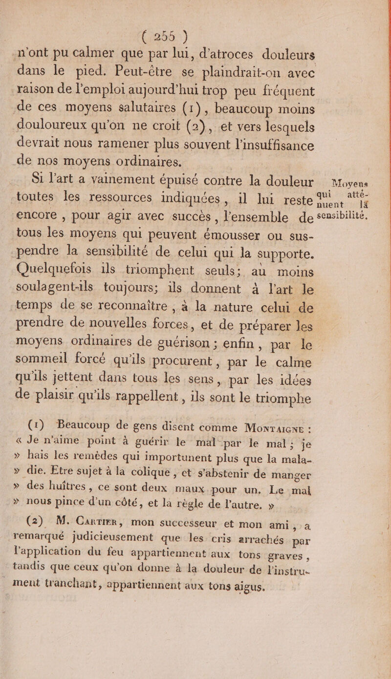 Cia :) n'ont pu calmer que par lui, d'atroces douleurs dans le pied. Peut-être se plaindrait-on avec raison de l'emploi aujourd’hui trop peu fréquent de ces moyens salutaires (1), beaucoup moins douloureux qu'on ne croit (2), et vers lesquels devrait nous ramener plus souvent l'insuffisance de nos moyens ordinaires. | Si l’art a vainement épuisé contre la douleur Moyens toutes les ressources indiquées, il lui reste 1, *Ÿ encore , pour agir avec succès , l'ensemble de sensibilité. tous les moyens qui peuvent émousser ou sus- pendre la sensibilité de celui qui la supporte. Quelquefois 1ls triomphent seuls; au moins soulagent-ils toujours; ils donnent à l'art le temps de se reconnaître , à la nature celui de prendre de nouvelles forces, et de préparer les moyens ordinaires de guérison ; enfin , par le sommeil forcé qu'ils procurent , par le calme qu'ils jettent dans tous les sens, par les idées de plaisir qu'ils rappellent, ils sont le triomphe (1) Beaucoup de gens disent comme Monrarewr : &amp; Je n'aime point à guérir le mal par le mal : je » hais les remtdes qui importunent plus que la mala- > die. Etre sujet à la colique , et s'abstenir de manger > des huîtres, ce sont deux maux.pour un, Le mal > nous pince d’un côté, et la règle de l'autre, » (2) M. Carrier, mon successeur et mon ami pa remarqué judicieusement que les cris arrachés par l'application du feu appartiennent aux tons graves , tandis que ceux qu’on donne à la douleur de linstru.… _ ment tranchant, appartiennent aux tons aigus.