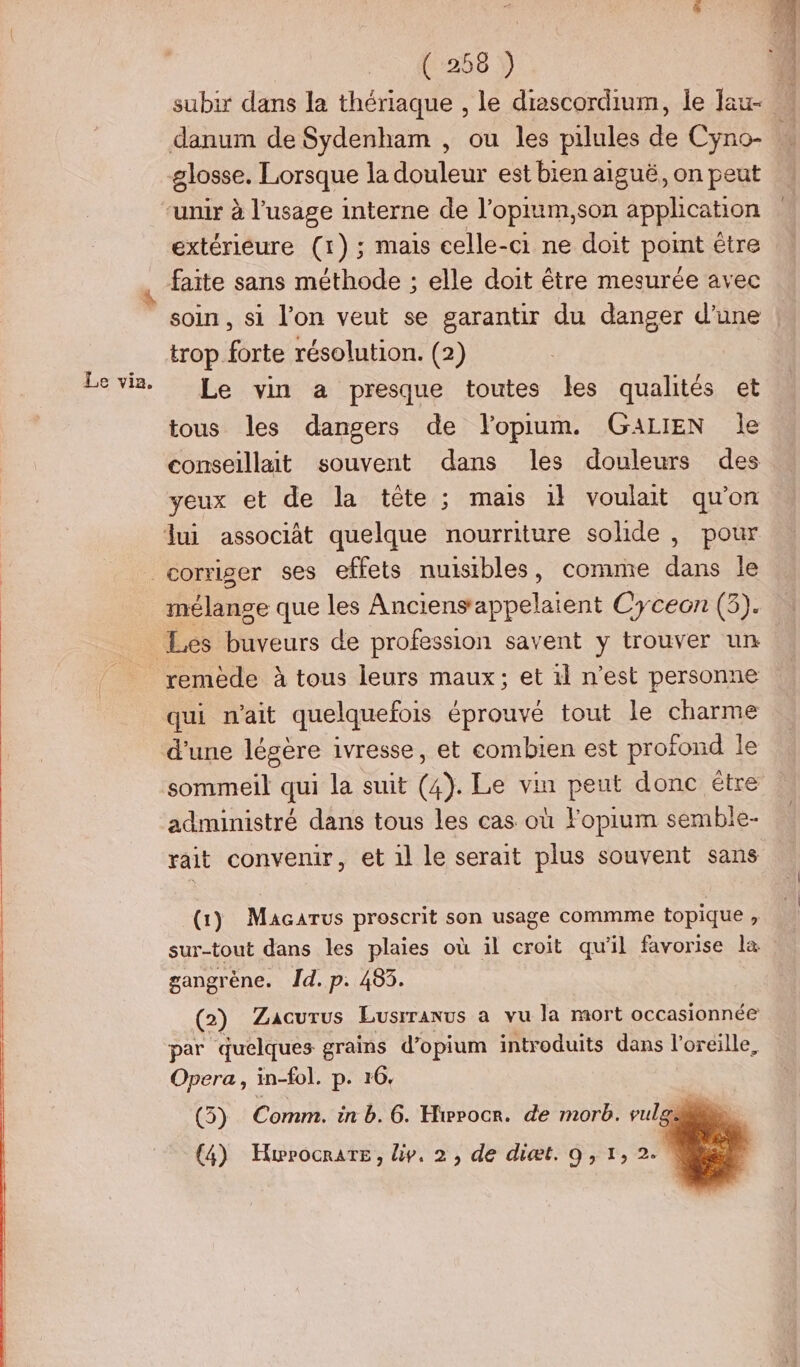 Le via. danum de Sydenham , ou les pilules de Cyno- glosse. Lorsque la douleur est bien aiguë, on peut extérieure (1) ; mais celle-ci ne doit pot être faite sans méthode ; elle doit être mesurée avec soin, si l’on veut se garantir du danger d’une trop forte résolution. (2) Le vin a presque toutes les qualités et tous les dangers de flopium. GALIEN Île conseillait souvent dans les douleurs des yeux et de la tête ; mais 1} voulait qu'on mélange que les Anciens'appelaient Cyceon (3). qui n'ait quelquefois éprouvé tout le charme d'une légère ivresse, et combien est profond le sommeil qui la suit (à). Le vin peut donc étre administré dans tous les cas où Fopium semble- rait convenir, et 1l le serait plus souvent sans gangrène. Îd. p. 483. Opera, in-fol. p. 16, (5) Comm. in b. 6. Hiprocr. de morb. vul (4) Hwrocrars, iv. 2, de diæt. 9,1,2.