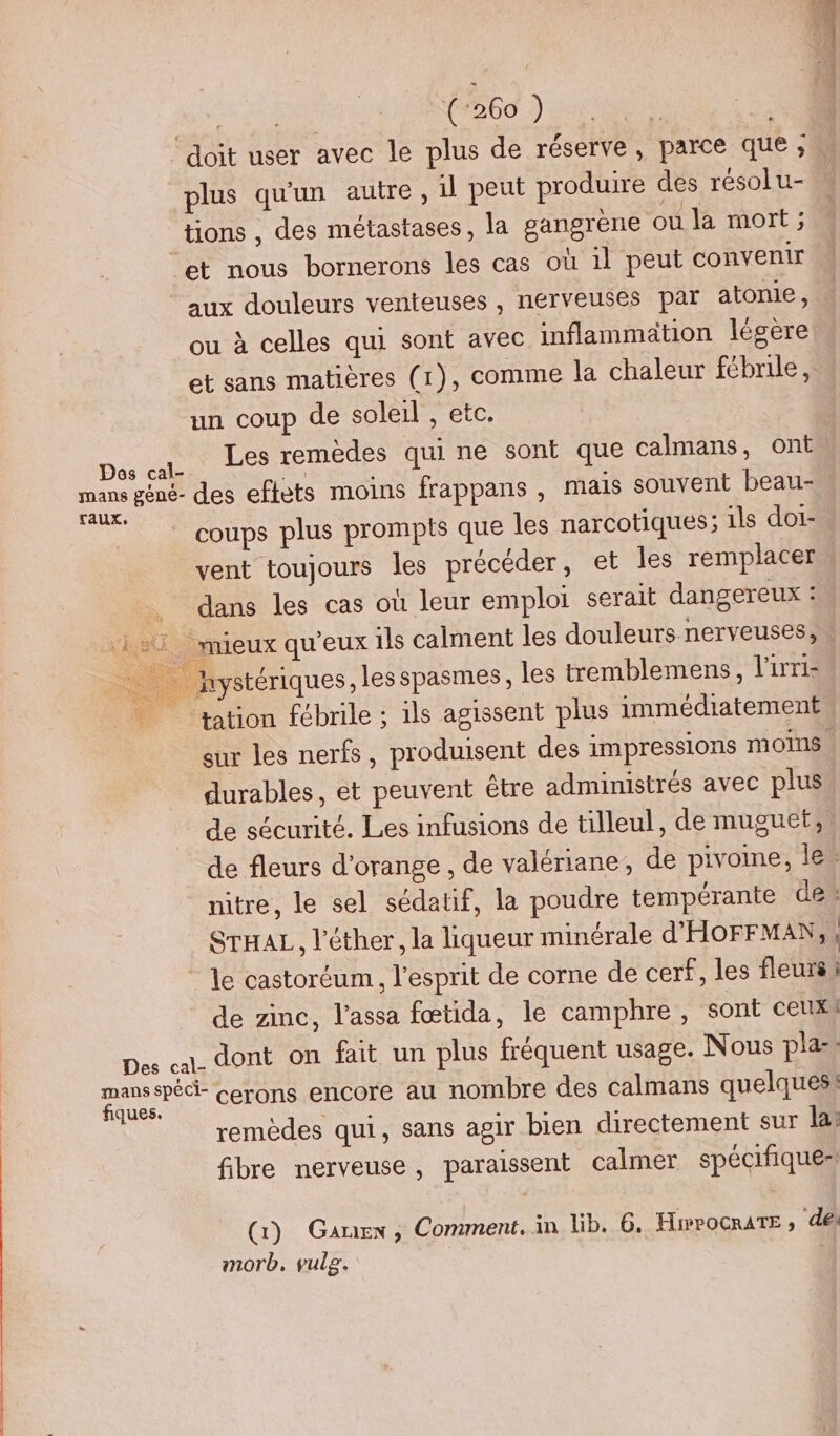 ‘doit user avec le plus de réserve, parce que, plus qu'un autre, il peut produire des résol u- tions , des métastases, la gangrène où la mort ; et nous bornerons les cas où 1l peut convenir aux douleurs venteuses, nerveuses par atonie, ou à celles qui sont avec inflammation légère et sans matières (1), comme la chaleur fébrile, un coup de soleil , etc. Les remèdes qui ne sont que calmans, ont coups plus prompts que les narcotiques; ils doi- vent toujours les précéder, et les remplacer » dans les cas où leur emploi serait dangereux : _hystériques, les spasmes, les tremblemens, l'irri- tation fébrile ; ils agissent plus immédiatement sur les nerfs, produisent des impressions moins. durables, et peuvent être administrés avec plus de sécurité. Les infusions de tilleul, de muguet;, de fleurs d'orange , de valériane, de pivoine, le. nitre, le sel sédatif, la poudre tempérante de: STHAL, l'éther, la liqueur minérale d'HOFFMAN, : le castoréum. l'esprit de corne de cerf, les fleurs de zinc, l’assa fœtida, le camphre , sont ceux) remèdes qui, sans agir bien directement sur la: fibre nerveuse, paraissent calmer spécifiquer (1) Gaurex, Comment. in lib. 6. HiwpocrATE ; de) morb, vulg.