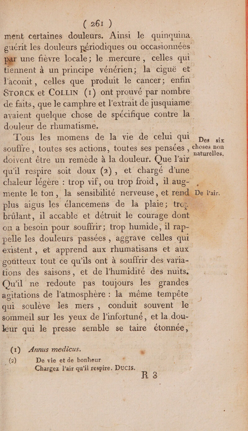 (26) ment certaines douleurs. Ainsi le quinquina guérit les douleurs périodiques ou occasionnées ar une fièvre locale; le mercure, celles qui * tiennent à un principe vénérien; la ciguë et l'aconit, celles que produit le cancer; enfin StrorcKk et CoLLIN (1) ont prouvé par nombre de faits, que le camphre et l'extrait de jusquiame avaient quelque chose de spécifique contre la douleur de rhumatisme. | Tous les momens de la vie de celui QUE pie souffre , loutes ses actions, toutes ses pensées , Choses non ri k S < .” naturelles, doivent être un remède à la douleur. Que l'air | qu'il respire soit doux (2), et chargé d'une chaleur légère : trop vif, ou trop froid, 1l aug- , tente le ton, la sensibilité nerveuse, et rend. De Pair. plus aigus te élancemens de la ses tro biclant, il accable et détruit le courage dot . on a besoin pour souffrir; trop humide, il rap- | pelle les douleurs passées, aggrave celles qui existent , et apprend aux rhumatisans et aux goûtteux tout ce qu'ils ont à souffrir des varia- tions des saisons, et de l'humidité des nuits. Qu'il me redoute pas toujours les grandes apitations de ÉÉSRee la même tempéte qui soulève les mers, conduit souvent le sommeil sur les yeux de linfortuné, et la dou- leur qui le presse semble se taire étonnée, + ALLÉS 23 re (1) _ Annus medicus. | à (2) De vie et de bonheur . Chargez l'air qu'il respire, DUCIS.