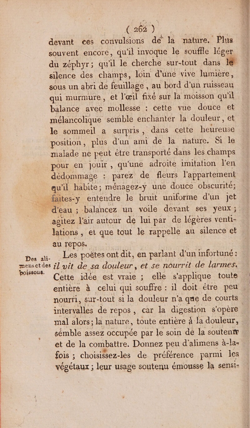 ( 265 ) devant ces convulsions dé la nature. Plus souvent encore, qu'il invoque le souffle léger silence des champs, loin d'une vive lumière, sous un abri de feuillage , au bord d'un ruisseau qui murmure , et l'œil fixé sur la moisson qu'il balance avec mollesse : cette vue douce et mélancolique semble enchantér la douleur, et le sommeil a surpris, dans cette heureuse position , plus d'un ami de la nature. &amp;i le malade ne peut étre transporté dans les champs pour en jouir , qu'une adroite imitation l'en dédommage : parez de fleurs l'appartement qu'il habite; ménagez-y une douce obscurité; _ faites-y entendre le bruit umiforme d'un Jet _ d’eau ; balancez un voile devant ses yeux; agitez l'air autour de lui par de légères venti- lations , et que tout le rappelle au silence et au repos. pe a Les poëtes ont dit, en parlant d’un infortuné: pe il vit de sa douleur, et se nourrit de larmes. , + Cette.idésr st vraie ; elle s'applique toute entière à celui qui souffre : il doit étre peu nourti, sur-tout si la douleur n’a que de courts mal alors; la nature, toute entiere à la douleur, sémble assez occupée par le soin de la soutentr et de la combattre. Donnez peu d'alimens à-la- fois ; choisissez-les de préférence parmi les végétaux ; leur usage soutenu émousse la sensi=