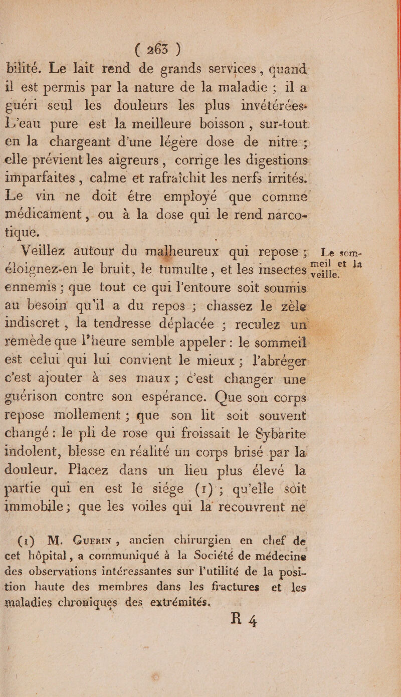 | ( 263 ) bilitée. Le lait rend de grands services, quand. il est permis par la nature de la maladie ; il a guéri seul les douleurs les plus invétérées: L'eau pure est Ja meilleure boisson , sur-tout en la chargeant d’une légere dose de nitre ; elle prévient les aïigreurs, corrige les digestions imparfaites, calme et rafraîchit les nerfs irrités. Le vin ne doit être employé que comme médicament, ou à la dose qui le rend narco- tique. Veillez autour du malheureux qui repose ; Le som- éloignez-en le bruit, le tumulte, et les insectes 91. 1* ennemis ; que tout ce qui lémtdure soit soumis au besour qu'il a du repos ; chassez le zèle indiscret , la tendresse déplacée ; reculez um remède que l’heure semble appeler : le sommeil est celui qui lui convient le mieux ; l’abréger. c'est ajouter à ses maux; c'est changer une guérison contre son espérance. Que son corps repose mollement ; que son lit soit souvent changé : le pli de rose qui froissait le Sybarite ltdolént, blesse en réalité un corps brisé par la douleur. Placez dans un lieu plus élevé la partie qui en est lé siége (1); qu'elle soit immobile ; que les voiles qui la recouvrent ne (1) M. Gun, ancien chirurgien en chef de cet hôpital, a communiqué à la Société de médecine des observations intéressantes sur l’utilité de la posi- tion haute des membres dans les fractures et les maladies chroniques des extrémités.