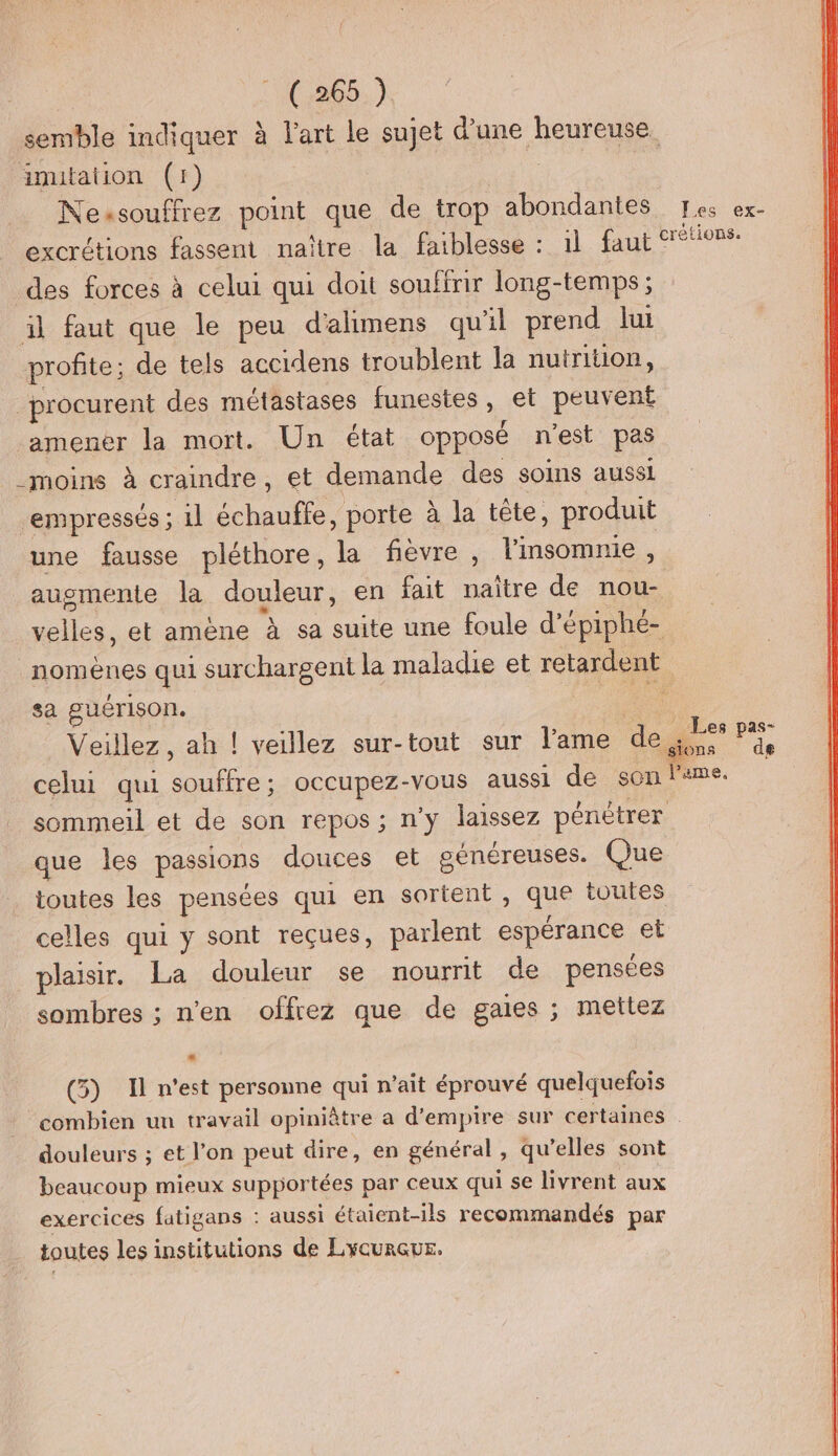 semble indiquer à l'art le sujet d’une heureuse. inutation (1) Nessouffrez point que de trop abondantes Fes ex- excrétions fassent naître la faiblesse : 1l faut crétionse des forces à celui qui doit souffrir long-temps ; il faut que le peu d'alimens qu'il prend lui profite; de tels accidens troublent la nutrition, procurent des métastases funestes, et peuvent amener la mort. Un état opposé n'est pes moins à craindre, et demande des soins aussi ‘empressés ; il échauffe, porte à la tête, produit une fausse pléthore, la fièvre, linsomnie , augmente la douleur, en fait naître de nou- dia et amène à sa suite une foule d’épiphé- nomènes qui surchargent la maladie et retardent sa guérison. | Veillez, ah ! veillez sur-tout sur l'ame de Fi de celui qui ie occupez-vous aussi de son l'ame. sommeil et de son repos ; n’y laissez pénétrer que les passions douces et généreuses. Que toutes les pensées qui en sortent, GS toutes celles qui y sont reçues, parlent espérance et plaisir. La douleur se nourrit de pensées sombres ; n'en offrez que de gaies ; mettez P (5) Il n'est personne qui n’ait éprouvé quelquefois combien un travail opiniâtre a d’empire sur certaines . douleurs ; et l’on peut dire, en général , qu’elles sont beaucoup mieux supportées par ceux qui se livrent aux exercices fatigans : aussi étaient-ils recommandés par toutes les institutions de LyCURGUE.
