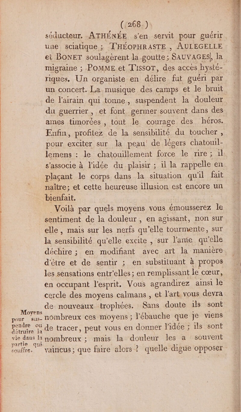 séducteur. ATHÉNÉE s'en servit pour guérir une sciatique ; T'HÉOPHRASTE , AULEGELLE ei BONET soulagerent la goutte ; SAUVAGES) la migraine ; ;-POMME et T'IssoT, des acces hysté- riques. Un organiste en délire fut guéri par un concert. La. musique des camps et le bruit de l'airain qui tonne, suspendent la douleur du guerrier, et font germer souvent dans des ames timorées , tout le courage des héros. Enfin, profitez de la sensibilité du toucher, pour exciter sur la peau! de légers chatouil- lemens : le chatouillement force le rire : a il s'associe à l'idée du plaisir ; il la rappelle en plaçant le corps dans la situation qu'il fait naître; et cette heureuse 1lusion est encore un bienfait. Voilà par quels moyens vous émousserez le sentiment de la douleur, en agissant, non sur elle, mais sur les nerfs qu'elle tourmente, sur la sensibilité qu’elle excite , sur l'ame qu’elle déchire ; en modifiant avec art la manière d'être et de sentir ; en substituant à propos les sensations entr’elles; en remplissant le cœur, en occupant l'esprit. Vous agrandirez ainsi le cercle des moyens calmans , et l’art vous devra on de nouveaux trophées. Sans doute is sont pour sus nombreux ces moyens ; l'ébauche que Je viens pendre Où de tracer, peut vous en donner l'idée ; ils sont détruire ja Se ia D lrense: ; mais la douleur les a souvent Dar qui souffre. vaincus; que faire alors ? quelle digue opposer