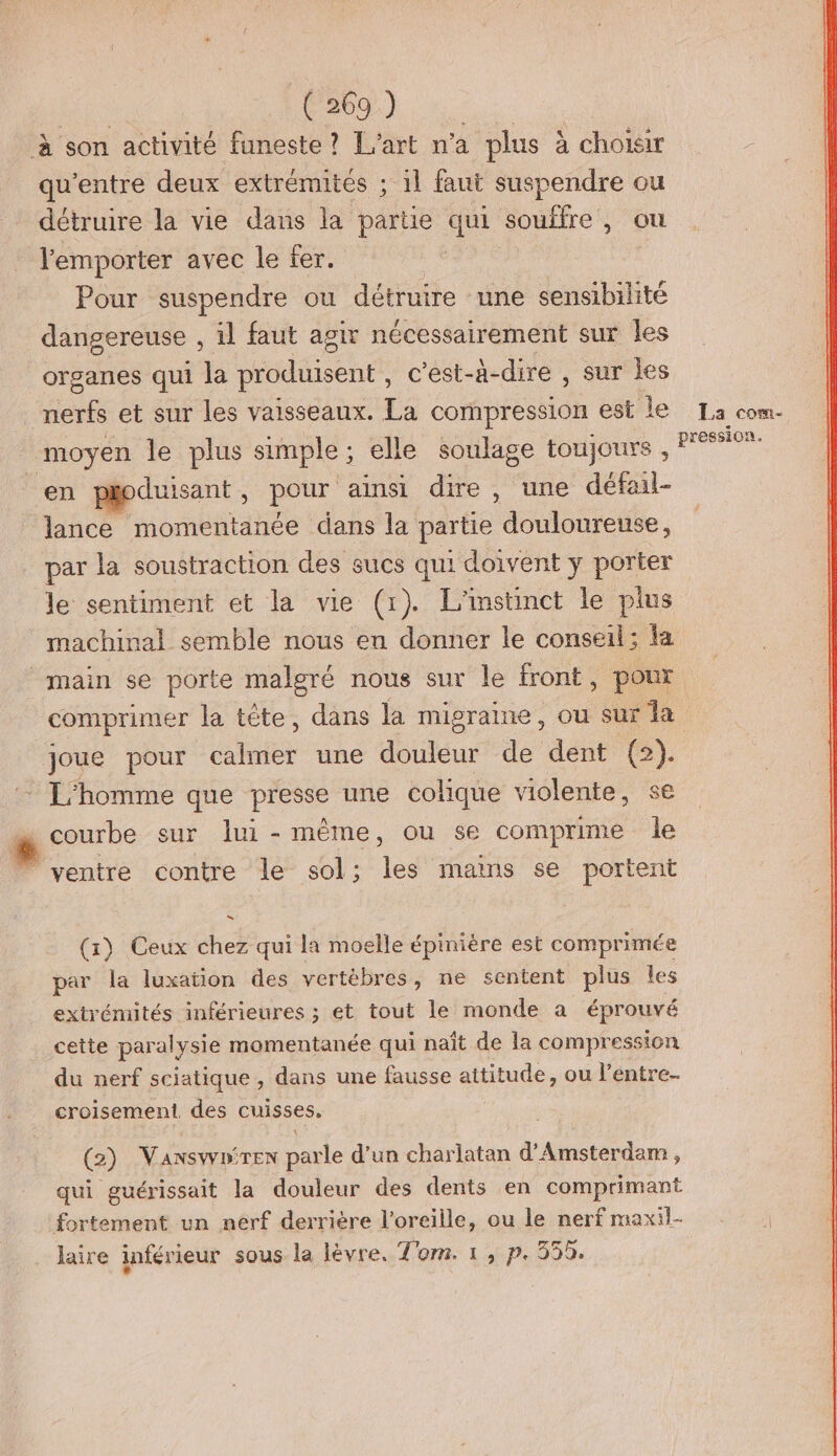 ie C0) à. à son activité funeste ? L'art n'a plus à choiar qu'entre deux extrémités ; 1l faut suspendre ou détruire la vie dans la partie qui souffre , ou l'emporter avec le fer. Pour suspendre ou détruire une sensibilité dangereuse , il faut agir nécessairement sur les organes qui la produisent , c’est-à- -dire , sur les ue et sur les vaisseaux. La compression est | La com- moyen le plus simple ; elle soulage LOUjOuYs , Ÿ pression en poduisant , pour ainsi dire, une défail- lance momentanée dans la partie lonretle par la soustraction des sucs qui doivent y porter le sentiment et la vie (1). L'instinct le plus machinal semble nous en donner le conseil; fa main se porte malgré nous sur le front, poux comprimer la tête, dans la migraine, ou sur a joue pour calmer une douleur de dent (2). : L'homme que presse une colique violente, se * courbe sur lui-même, ou se comprime le ventre contre le sol; les mains se portent (1) Ceux chez qui la moelle épinière est comprimée par la luxation des vertèbres, ne sentent plus les extrémités inférieures ; et tout le monde a éprouvé cette paralysie momentanée qui naît de la compression du nerf sciatique, dans une fausse attitude, ou l’entre- croisement. des cuisses. (2) Vaxswnirex parle d’un charlatan d'Amsterdam, qui guérissait la douleur des dents en comprimant fortement un nerf derrière l'oreille, ou le nerf maxil-