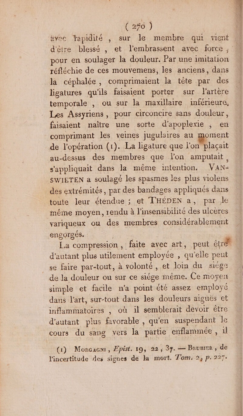 ( 256 ) ävec apidité , sur le membre qui vient M d'êire blessé , et l’embrassent avec force, M pour en soulager la douleur. Par une imitation réfléchie de ces mouvemens, les anciens, dans la céphalée, comprimaient la tête par des ligatures qu'ils faisaient porter sur l'artère temporale , ou sur la maxillaire inférieure, Les Assyriens, pour circoncire sans douleur, faisaient naître une sorte d’apoplexie ; en comprimant les veines jugulaires au geniert de l'opération (1). La ligature que l'on plaçait au-dessus des membres que lon amputait, s'appliquait dans la même intention. Van- SWIETEN a soulagé les spasmes les plus violens des extrémités, par des bandages appliqués dans toute leur étendue ; et T'HÉDEN a, par le même moyen, rendu à l’insensibilité des ulceres variqueux ou des membres considérablement engorsés. La compression , faite avec art, peut Étrét | d'autant plus utilement employée , qu’elle peut se faire par-tout, à volonté , et loin du siége de Ja douleur ou sur ce siége même. Ce moyerr simple et facile wa point été assez employé dans l’art, sur-tout dans les douleurs aiguës et inflammatoires , où il semblerait devoir être d'autant plus favorable , qu'en suspendant le cours du sang vers la partie enflammée , ïl (1) Moncacem, Epist. 19, 22, 37. — Bruuer, de