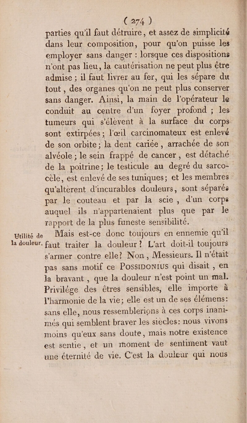 parties qu'il faut détruire, et assez de simplicité dans leur composition, pour qu’on puisse les employer sans danger : lorsque ces dispositions n'ont pas heu, la cautérisation ne peut PAR être admise ; il faut livrer au fer, qui les sépare du tout , des organes qu'on ne peut plus conserver sans danger. Ainsi, la main de l'opérateur le conduit au centre d’un foyer profond ; les tumeurs qui s'élèvent à la surface du corps sont extirpées ; l'œil carcinomateux est enlevé de son orbite ; la dent cariée, arrachée de son alvéole ; le sein frappé de cancer, est détaché de la poitrine ; le testicule au den du sarco- cèle, est enlevé de ses tuniques; et les membres qu cent d'incurables douleurs, sont séparés par le couteau et par la scie, d'un corps auquel ils n’appartenatent plus que par le rapport de la plus funeste sensibilité. Æ utilité de Mais est-ce donc toujours en ennemie qu'il la douleur, faut traiter la douleur? L'art doit-1l toujours s’armer contre elle? Non, Messieurs. Il n’était pas sans motif ce PossiDonius qui disait , en la bravant , que la douleur n'est point un sale Privilége ds êtres sensibles, elle importe à l'harmonie de la vie; elle est un de ses élémens: sans elle, nous ressemblerions à ces corps inani- més qui etes braver les siècles: nous vivons moins qu'eux sans doute, mais notre existence est sentie, et un méent de sentiment vaut une pitt de vie. C'est la douleur qui nous