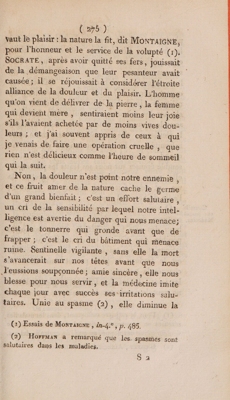 vaut le plaisir : la nature la fit, dit MONTAIGNE, pour l'honneur et le service de la volupté (tr): SOCRATE, après avoir quitté ses fers, jouissait de la démangeaison que leur pesanteur avait causée ; il se réjouissait à considérer l’étroite alliance de la douleur et du plaisir. L'homme qu’on vient de délivrer de. la pierre , la femme qui devient mère , sentiraient moins leut joie s'ils l'avaient achetée par de moins vives dou: leurs ; et j'ai souvent appris de ceux à qui je venais de faire une opération cruelle ; que rien n'est délicieux comme l'heure de sommeil qui la suit. Non, la douleur n’est point notre ennemie ; et ce fruit amer de la nature cache le germe d’un grand bienfait; c’est un effort salutaire un cri de la sensibilité par lequel notre intel- ligence est avertie du danger qui nous menace: c'est. le tonnerre qui gronde avant que de frapper ; c'est le cri du bâtiment qui rénace ruine. $Sentinelle vigilante , sans elle la mort s’avancerait sur nos têtes avañt guüe nous l'eussions soupçonnée ; amie sincère , elle nous blesse pour nous servir, et la médecine imite chaque jour avec succès ses-irritations salu- taires. Unie au spasme (2), elle diminue Ja (2) Essais de Monratent , in-4.0, p. 485. (2) Horrman a remarqué que les spasiés sont salutaires dans les maladies, S a