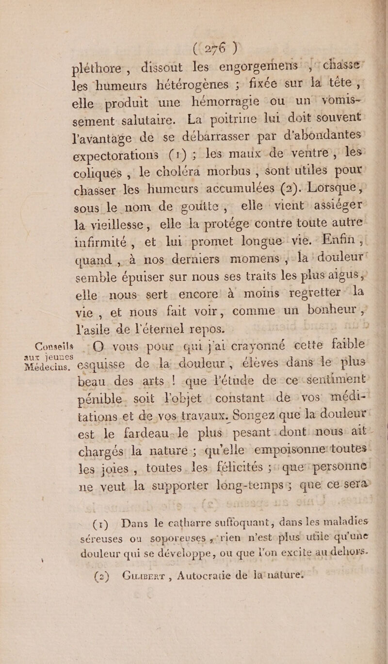 pléthore, dissout les engorgerhens chasse: les humeurs hétérogenes ; fixée sur la tête, elle produit une hémorragie ou un vonis- sement salutaire. La poitrine lui doit souvent l'avantage de se débarrasser par d’abondantes expectorations (1) ; les maux de ventre, les coliqués , le choléra morbus , sont utiles pour chasser les humeurs accumulées (2). Lorsque, sous le nom de goutte, elle vient assiéger la vieillesse, elle la protége contre toute autre infirmité, et lui promet longue vie. Enfin, quand ;,.à nos derniers momens ;- la : douleur! semble épuiser sur nous ses traits les plus aigus ; elle. nous sert encore à moins regretter la vie, et nous fait voir, comme un bonheur, l'asile de l'éternel repos. Dis, SE Ro. 6 vous pour qui J'ai crayonné cette faible Médecins. CSqUISSE de la douleur, élèves dans le plus beau. des arts ! que l'étude de ce sentiment pénible. soit lobjet constant de vos médi- tations-et de vos travaux. Songez que la douleur est le fardeau.le plus pesant dont: nous ait chargés la nature ; qu'elle empoisonne:toutes les joies, toutes. les félicités ;::que personne ne veut la supporter long-tempss que ce sera \ (x) Dans le catharre suffoquant, dans les maladies séreuses ou soporeuses ‘rien n'est plus utile qu'une douleur qui se développe, ou que l’on excite au dehors. (2) Guawrrr, Autocratie de ja nature.