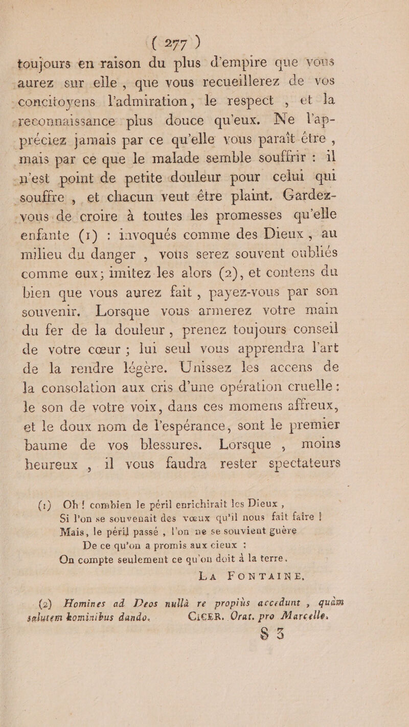 toujours en raison du plus d'empire que vous aurez sur elle, que vous recueillerez de vos concitoyens l'admiration, le respect , et la -reconnaissance plus douce qu'eux. Ne lap- préciez jamais par ce qu’elle vous parait étre , mais par ce que le malade semble souftrir : il n'est point de petite douleur pour celui qui souffre , et chacun veut être plaint. Gardez- -vous.de croire à toutes les promesses qu’elle enfante (1) : iavoqués comme des Dieux, au milieu du danger , vous serez souvent oubliés comme eux; imitez les alors (2), et contens du bien que vous aurez fait, payez-vous par son souvenir, Lorsque vous armerez votre main du fer de la douleur, prenez toujours conseil de votre cœur ; lui seul vous apprendra l'art de la rendre légére. Unissez les accens de Ja consolation aux cris d’une opération cruelle : le son de votre voix, dans ces momens affreux, et le doux nom de l'espérance, sont le premier baume de vos blessures. Lorsque , moins heureux , il vous faudra rester spectateurs (1) Oh! combien le péril enrichirait les Dieux, Si l’on se souvenait des vœux qu'il nous fait faire | Mais, le péril passé , l'on ne se souvient guère De ce qu’on a promis aux cieux : On compte seulement ce qu’on doit à la terre. LA FONTAINE, (2) Homines ad Deos nullà re propiès accedunt , quam selutem kominibus dando. CicEr. Orar. pro Marcelle. S 9