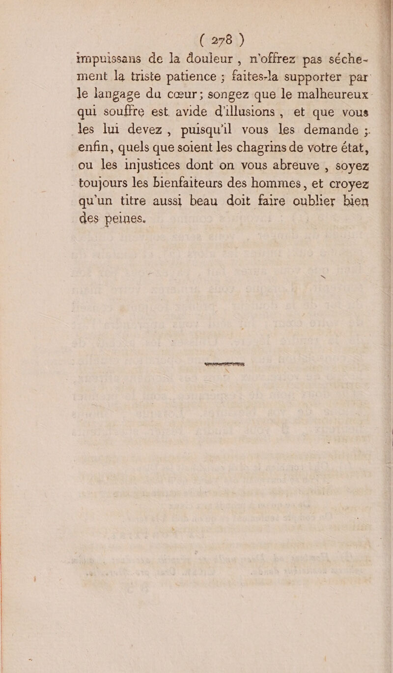 ïrnpuissans de la douleur , n'offrez pas séche- ment la triste patience ; faites-la supporter par le langage du cœur; songez que le malheureux qui souffre est. avide d'illusions, et que vous les lui devez, puisqu'il vous les demande ;. enfin, quels que soient les chagrins de votre état, ou les injustices dont on vous abreuve , soyez toujours les bienfaiteurs des hommes, et croyez qu'un titre aussi beau doit faire oublier bien des peines.