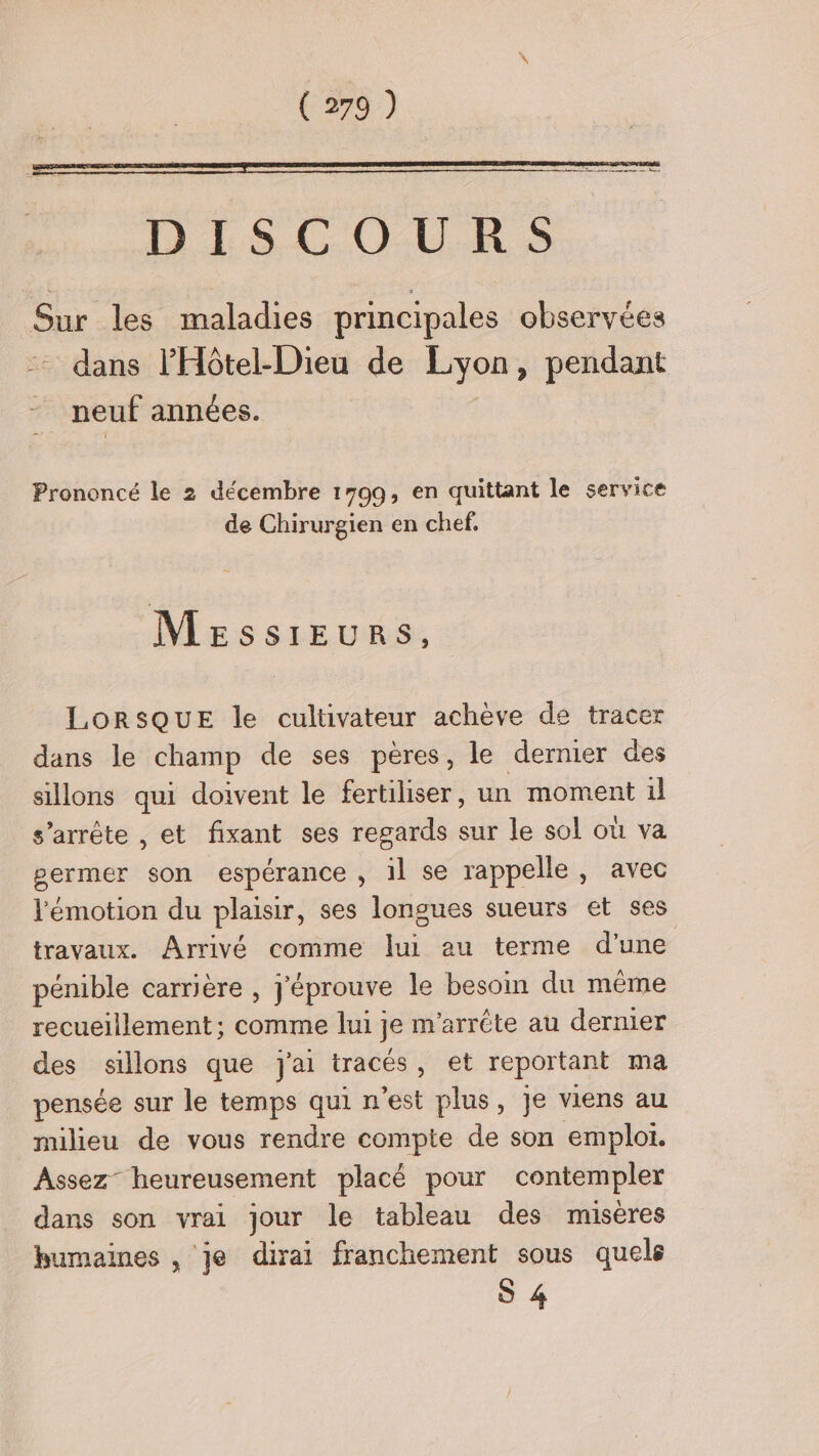 D'ELS.COUR S Sur les maladies principales observées dans l’'Hôtel-Dieu de Lyon, pendant neuf années. Prononcé le 2 décembre 1799, en quittant le service de Chirurgien en chef, Messieurs, LORSQUE le cultivateur achève de tracer dans le champ de ses pères, le dernier des sillons qui doivent le fertiliser, un moment il s’arrête , et fixant ses regards sur le sol où va permer son espérance , il se rappelle, avec l'émotion du plaisir, ses longues sueurs et ses travaux. Arrivé comme lui au terme d’une pénible carriere , j'éprouve le besoin du même recuelilement ; comme lui] je m arrête au dernier des sillons que J'ai tracés, et reportant ma pensée sur le temps qui n’est plus, je viens au milieu de vous rendre compte de son emploi. Assez heureusement placé pour contempler dans son vrai jour le tableau des misères bumaines , je dirai franchement sous quels S 4