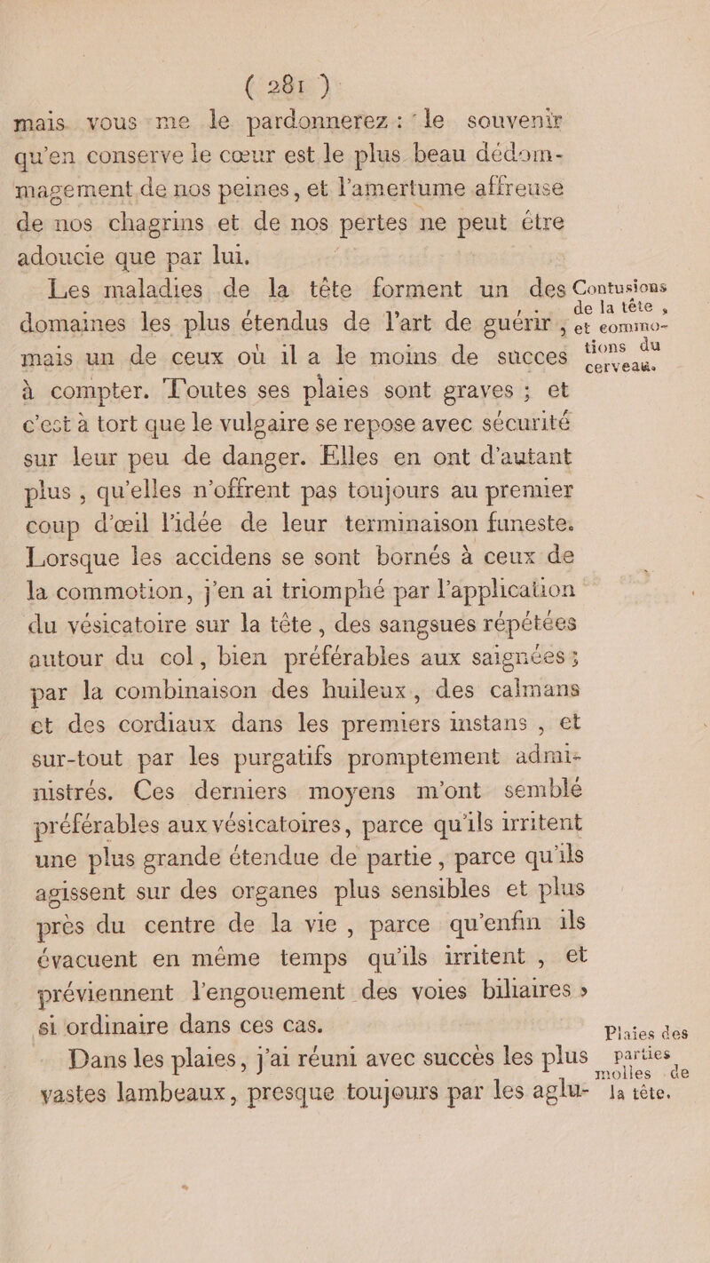 mais. vous me le pardonnerez: ‘le souvenir qu'en conserve le cœur est le plus beau dédom- magement de nos peines, et l'amertume affreuse de nos chagrins et de nos pertes ne pa être adoucie que par lui. Les maladies de la tête forment un des Contusions domaines les plus étendus de l’art de guérir, #1 : mais un de ceux où il a le moins de succes ‘9% €® à compter. Toutes ses plaies sont graves ; et c’est à tort que le vulgaire se repose avec sécurité sur leur peu de danger. Elles en ont d'autant plus , qu’elles n’offrent pas toujours au prenner coup d'œil l'idée de leur terminaison funeste. Lorsque les accidens se sont bornés à ceux de la commotion, j'en ai triomphé par l’applicauon du vésicatoire sur la tête, des sangsues répétées autour du col, bien préférables aux saignées; par la combinaison des huileux, des calmans et des cordiaux dans les premiers instans , et sur-tout par les purgatifs proniptement admi- nistrés. Ces derniers moyens m'ont semblé préférables aux vésicatoires, parce qu'ils iritent une plus grande étendue de partie , parce qu'ils agissent sur des organes plus sensibles et plus près du centre de la vie, parce qu’enfin ils évacuent en même temps qu'ils iritent , et préviennent l'engouement des voies biliarres » si ordinaire dans ces cas Piaies des Dans les plaies, J'ai réuni avec succes les plus parties molles de vastes lambeaux, presque toujours par les aglu- Ja tête.