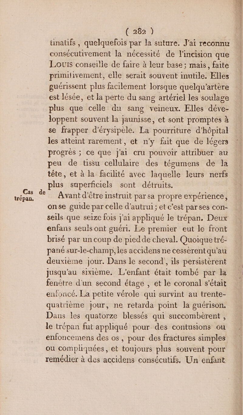 trépan, tinatifs , quelquefois par la suture. J'ai reconnu consécutivement la nécessité de l'incision que Louis conseille de faire à leur base; mais, faite prinutivement, elle serait souvent inutile. Elles guérissent plus facilement lorsque quelqu'artère est lésée, et la perte du sang artériel les soulage plus que celle du sang veineux. Elles déve- loppent souvent la jaunisse, et sont promptes à se frapper d'érysipele. La pourriture d'hôpital les atteint rarement, et n’y fait que de légers progrés ; ce que j'ai cru pouvoir attribuer au peu de tissu cellulaire des tésumens de la tête, et à la facilité avec laquelle leurs nerfs plus superficiels sont détruits. Avant d’être instruit par sa propre expérience, onse guide par celle d'autrui ; et c'est par ses con- seils que seize fois j'ai appliqué le trépan., Deux enfans seuls ont guéri. Le premier eut le front brisé par un coup de piedde cheval. Quoique tré- pané sur-le-champ, les accidens ne cessèrent qu'au deuxieme jour. Dans le second , ils persistèrent jusqu'au sixième, [L'enfant était tombé par la fenêtre d'un second étage , et le coronal s'était enfoncé. La petite vérole qui survint au trente- quatrième jour, ne retarda point la guérison. Dans les quatorze blessés qui succombèrent , le trépan fut appliqué pour des contusions ou enfoncemens des os, pour des fractures simples ou compliquées, et toujours plus souvent pour remédier à des accidens consécutifs, Un enfant