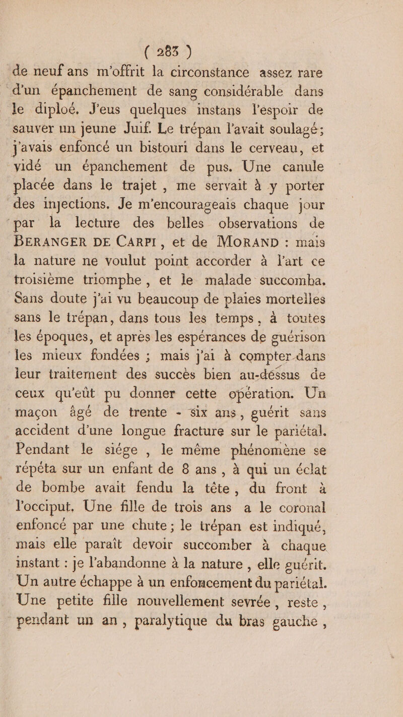 (7285 de neuf ans m'offrit la circonstance assez rare d'un épanchement de sang considérable dans le diploëé, J'eus quelques instans l'espoir de sauver un jeune Juif. Le trépan l'avait soulagé: javais enfoncé un bistouri dans le cerveau, et vidé un épanchement de pus. Une canule placée dans le trajet , me servait à y porter des injections. Je m'encourageais chaque jour par la lecture des belles observations de BERANGER DE CARPI, et de MOoRAND : mais la nature ne voulut point accorder à l’art ce troisième triomphe , et le malade succomha. Sans doute j'ai vu beaucoup de plaies mortelles sans le trépan, dans tous les temps, a toutes les époques, et apres les espérances de guérison les mieux fondées ; mais j'ai à compter dans leur traitement des succès bien au-déssus de ceux qu'eüt pu donner cette opération. Un maçon âgé de trente - Six ans, guérit sans accident d'une longue fracture sur le pariétal. Pendant le siége , le même phénomène se répéta sur un enfant de 8 ans , à qui un éclat de bombe avait fendu la tête, du front à l'occiput, Une fille de trois ans a le coronal enfoncé par une chute ; le irépan est indiqué, mais elle paraît detoit succomber à chaque instant : je l’abandonne à la nature , elle suérit. Un autre échappe à un ni madi nent du pariétal. Une petite fille nouvellement sevrée , reste , pendant un an, paralytique du bras gauche,